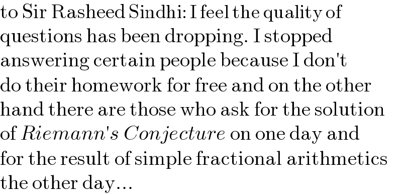 to Sir Rasheed Sindhi: I feel the quality of  questions has been dropping. I stopped  answering certain people because I don′t  do their homework for free and on the other  hand there are those who ask for the solution  of Riemann′s Conjecture on one day and  for the result of simple fractional arithmetics  the other day...  