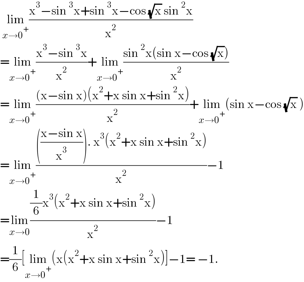  lim_(x→0^+ ) ((x^3 −sin^3 x+sin^3 x−cos (√x) sin^2 x)/x^2 )  =lim_(x→0^+ ) ((x^3 −sin^3 x)/x^2 )+lim_(x→0^+ ) ((sin^2 x(sin x−cos (√x)))/x^2 )  =lim_(x→0^+ ) (((x−sin x)(x^2 +x sin x+sin^2 x))/x^2 )+lim_(x→0^+ ) (sin x−cos (√x) )  =lim_(x→0^+ ) (((((x−sin x)/x^3 )). x^3 (x^2 +x sin x+sin^2 x))/x^2 )−1  =lim_(x→0) (((1/6)x^3 (x^2 +x sin x+sin^2 x))/x^2 )−1  =(1/6)[lim_(x→0^+ ) (x(x^2 +x sin x+sin^2 x)]−1= −1.   