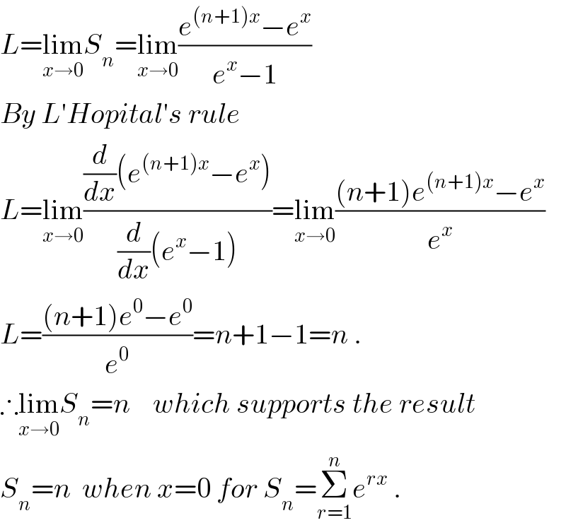 L=lim_(x→0) S_n =lim_(x→0) ((e^((n+1)x) −e^x )/(e^x −1))  By L′Hopital′s rule  L=lim_(x→0) (((d/dx)(e^((n+1)x) −e^x ))/((d/dx)(e^x −1)))=lim_(x→0) (((n+1)e^((n+1)x) −e^x )/e^x )  L=(((n+1)e^0 −e^0 )/e^0 )=n+1−1=n .  ∴lim_(x→0) S_n =n    which supports the result  S_n =n  when x=0 for S_n =Σ_(r=1) ^n e^(rx)  .  