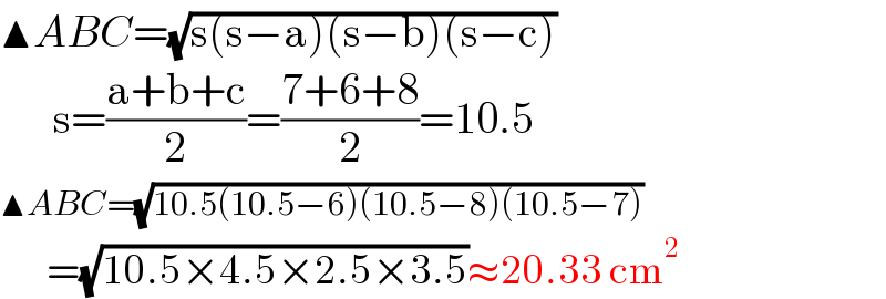 ▲ABC=(√(s(s−a)(s−b)(s−c)))        s=((a+b+c)/2)=((7+6+8)/2)=10.5  ▲ABC=(√(10.5(10.5−6)(10.5−8)(10.5−7)))         =(√(10.5×4.5×2.5×3.5))≈20.33 cm^2   