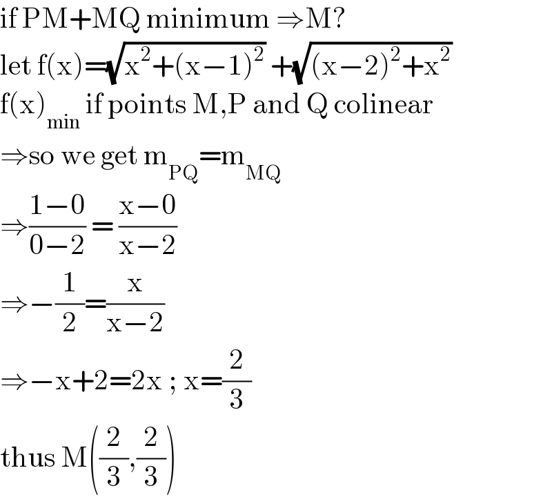 if PM+MQ minimum ⇒M?  let f(x)=(√(x^2 +(x−1)^2 )) +(√((x−2)^2 +x^2 ))  f(x)_(min)  if points M,P and Q colinear  ⇒so we get m_(PQ) =m_(MQ)   ⇒((1−0)/(0−2)) = ((x−0)/(x−2))  ⇒−(1/2)=(x/(x−2))   ⇒−x+2=2x ; x=(2/3)  thus M((2/3),(2/3))  