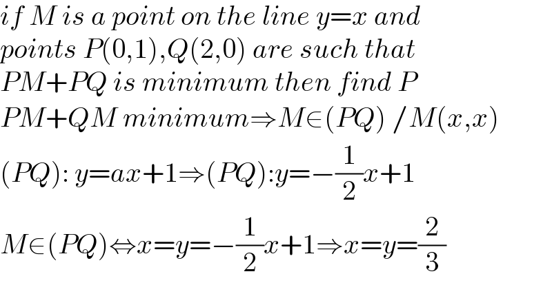 if M is a point on the line y=x and  points P(0,1),Q(2,0) are such that  PM+PQ is minimum then find P  PM+QM minimum⇒M∈(PQ) /M(x,x)  (PQ): y=ax+1⇒(PQ):y=−(1/2)x+1  M∈(PQ)⇔x=y=−(1/2)x+1⇒x=y=(2/3)  