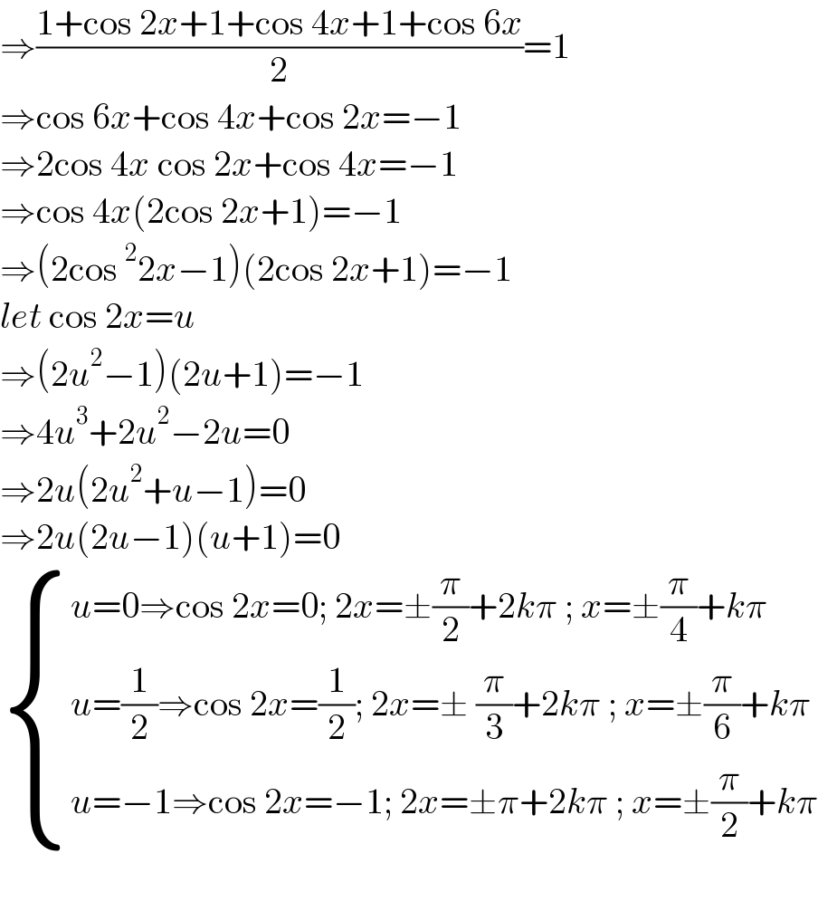 ⇒((1+cos 2x+1+cos 4x+1+cos 6x)/2)=1  ⇒cos 6x+cos 4x+cos 2x=−1  ⇒2cos 4x cos 2x+cos 4x=−1  ⇒cos 4x(2cos 2x+1)=−1  ⇒(2cos^2 2x−1)(2cos 2x+1)=−1  let cos 2x=u  ⇒(2u^2 −1)(2u+1)=−1  ⇒4u^3 +2u^2 −2u=0  ⇒2u(2u^2 +u−1)=0  ⇒2u(2u−1)(u+1)=0   { ((u=0⇒cos 2x=0; 2x=±(π/2)+2kπ ; x=±(π/4)+kπ)),((u=(1/2)⇒cos 2x=(1/2); 2x=± (π/3)+2kπ ; x=±(π/6)+kπ )),((u=−1⇒cos 2x=−1; 2x=±π+2kπ ; x=±(π/2)+kπ)) :}    