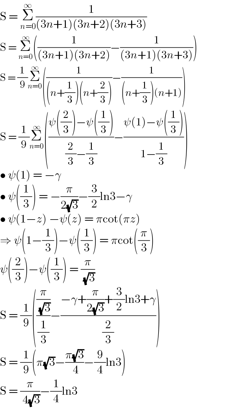S = Σ_(n=0) ^∞ (1/((3n+1)(3n+2)(3n+3)))  S = Σ_(n=0) ^∞ ((1/((3n+1)(3n+2)))−(1/((3n+1)(3n+3))))  S = (1/9)Σ_(n=0) ^∞ ((1/((n+(1/3))(n+(2/3))))−(1/((n+(1/3))(n+1))))  S = (1/9)Σ_(n=0) ^∞ (((ψ((2/3))−ψ((1/3)))/((2/3)−(1/3)))−((ψ(1)−ψ((1/3)))/(1−(1/3))))  • ψ(1) = −γ  • ψ((1/3)) = −(π/(2(√3)))−(3/2)ln3−γ  • ψ(1−z) −ψ(z) = πcot(πz)  ⇒ ψ(1−(1/3))−ψ((1/3)) = πcot((π/3))  ψ((2/3))−ψ((1/3)) = (π/( (√3)))  S = (1/9)(((π/( (√3)))/(1/3))−((−γ+(π/(2(√3)))+(3/2)ln3+γ)/(2/3)))  S = (1/9)(π(√3)−((π(√3))/( 4))−(9/4)ln3)  S = (π/( 4(√3)))−(1/4)ln3  