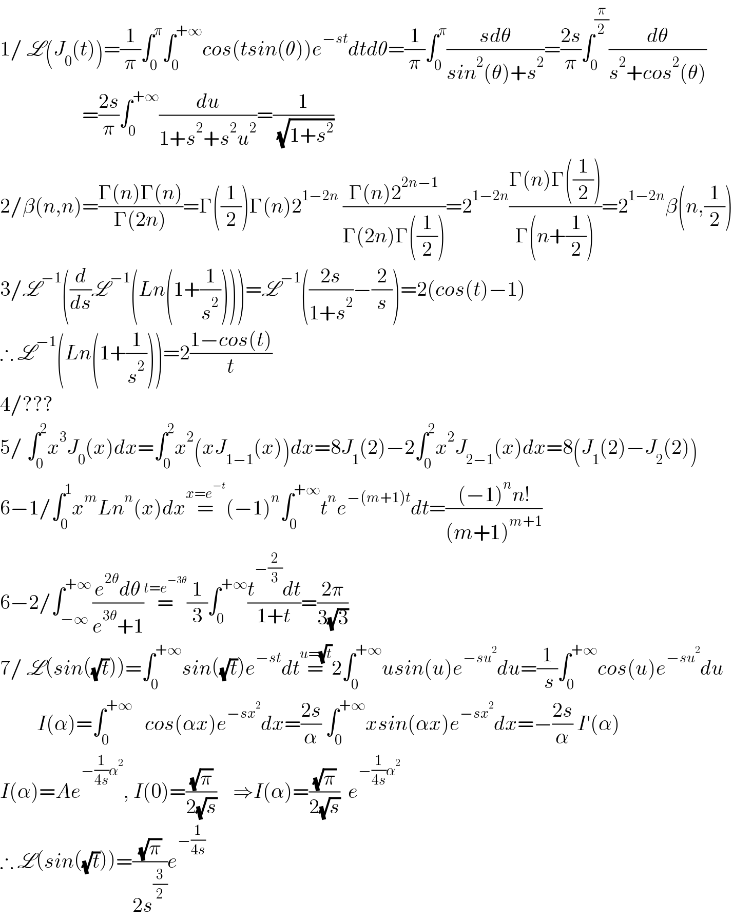1/ L(J_0 (t))=(1/π)∫_0 ^π ∫_0 ^(+∞) cos(tsin(θ))e^(−st) dtdθ=(1/π)∫_0 ^π ((sdθ)/(sin^2 (θ)+s^2 ))=((2s)/π)∫_0 ^(π/2) (dθ/(s^2 +cos^2 (θ)))                      =((2s)/π)∫_0 ^(+∞) (du/(1+s^2 +s^2 u^2 ))=(1/( (√(1+s^2 ))))  2/β(n,n)=((Γ(n)Γ(n))/(Γ(2n)))=Γ((1/2))Γ(n)2^(1−2n)  ((Γ(n)2^(2n−1) )/(Γ(2n)Γ((1/2))))=2^(1−2n) ((Γ(n)Γ((1/2)))/(Γ(n+(1/2))))=2^(1−2n) β(n,(1/2))  3/L^(−1) ((d/ds)L^(−1) (Ln(1+(1/s^2 ))))=L^(−1) (((2s)/(1+s^2 ))−(2/s))=2(cos(t)−1)  ∴ L^(−1) (Ln(1+(1/s^2 )))=2((1−cos(t))/t)  4/???  5/ ∫_0 ^2 x^3 J_0 (x)dx=∫_0 ^2 x^2 (xJ_(1−1) (x))dx=8J_1 (2)−2∫_0 ^2 x^2 J_(2−1) (x)dx=8(J_1 (2)−J_2 (2))  6−1/∫_0 ^1 x^m Ln^n (x)dx=^(x=e^(−t) ) (−1)^n ∫_0 ^(+∞) t^n e^(−(m+1)t) dt=(((−1)^n n!)/((m+1)^(m+1) ))  6−2/∫_(−∞) ^(+∞) ((e^(2θ) dθ)/(e^(3θ) +1))=^(t=e^(−3θ) ) (1/3)∫_0 ^(+∞) ((t^(−(2/3)) dt)/(1+t))=((2π)/(3(√3)))  7/ L(sin((√t)))=∫_0 ^(+∞) sin((√t))e^(−st) dt=^(u=(√t)) 2∫_0 ^(+∞) usin(u)e^(−su^2 ) du=(1/( s))∫_0 ^(+∞) cos(u)e^(−su^2 ) du           I(α)=∫_0 ^(+∞)    cos(αx)e^(−sx^2 ) dx=((2s)/α) ∫_0 ^(+∞) xsin(αx)e^(−sx^2 ) dx=−((2s)/α) I′(α)  I(α)=Ae^(−(1/(4s))α^2 ) , I(0)=((√π)/(2(√s)))    ⇒I(α)=((√π)/(2(√s)))  e^(−(1/(4s))α^2 )   ∴ L(sin((√t)))=((√π)/(2s^(3/2) ))e^(−(1/(4s)))   