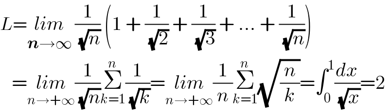 L=lim_(n→∞)  (1/( (√n))) (1 + (1/( (√2))) + (1/( (√3))) + ... + (1/( (√n))))      =lim_(n→+∞) (1/( (√n)))Σ_(k=1) ^n (1/( (√k)))=lim_(n→+∞) (1/n)Σ_(k=1) ^n (√(n/k))=∫_0 ^1 (dx/( (√x)))=2  