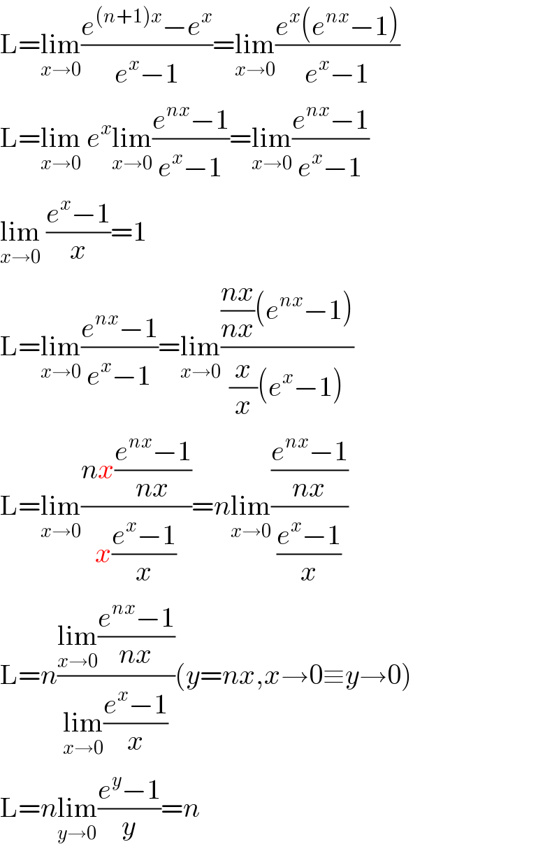 L=lim_(x→0) ((e^((n+1)x) −e^x )/(e^x −1))=lim_(x→0) ((e^x (e^(nx) −1))/(e^x −1))  L=lim_(x→0)  e^x lim_(x→0) ((e^(nx) −1)/(e^x −1))=lim_(x→0) ((e^(nx) −1)/(e^x −1))  lim_(x→0)  ((e^x −1)/x)=1  L=lim_(x→0) ((e^(nx) −1)/(e^x −1))=lim_(x→0) ((((nx)/(nx))(e^(nx) −1))/((x/x)(e^x −1)))  L=lim_(x→0) ((nx((e^(nx) −1)/(nx)))/(x((e^x −1)/x)))=nlim_(x→0) (((e^(nx) −1)/(nx))/((e^x −1)/x))  L=n((lim_(x→0) ((e^(nx) −1)/(nx)))/(lim_(x→0) ((e^x −1)/x)))(y=nx,x→0≡y→0)  L=nlim_(y→0) ((e^y −1)/y)=n  