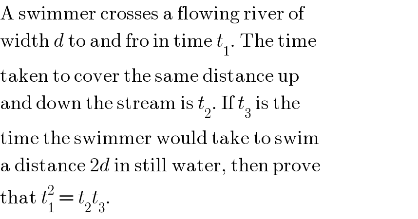 A swimmer crosses a flowing river of  width d to and fro in time t_1 . The time  taken to cover the same distance up  and down the stream is t_2 . If t_3  is the  time the swimmer would take to swim  a distance 2d in still water, then prove  that t_1 ^2  = t_2 t_3 .  
