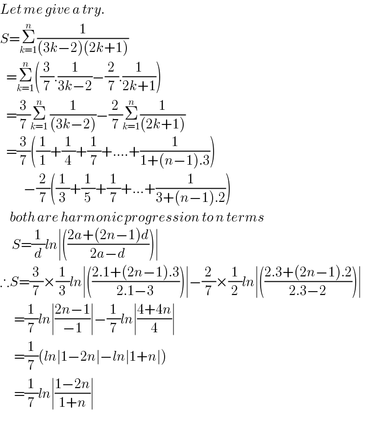 Let me give a try.  S=Σ_(k=1) ^n (1/((3k−2)(2k+1)))     =Σ_(k=1) ^n ((3/7).(1/(3k−2))−(2/7).(1/(2k+1)))     =(3/7)Σ_(k=1) ^n  (1/((3k−2)))−(2/7)Σ_(k=1) ^n (1/((2k+1)))     =(3/7)((1/1)+(1/4)+(1/7)+....+(1/(1+(n−1).3)))              −(2/7)((1/3)+(1/5)+(1/7)+...+(1/(3+(n−1).2)))       both are harmonic progression to n terms        S=(1/d)ln∣(((2a+(2n−1)d)/(2a−d)))∣  ∴S=(3/7)×(1/3)ln∣(((2.1+(2n−1).3)/(2.1−3)))∣−(2/7)×(1/2)ln∣(((2.3+(2n−1).2)/(2.3−2)))∣         =(1/7)ln∣((2n−1)/(−1))∣−(1/7)ln∣((4+4n)/4)∣         =(1/7)(ln∣1−2n∣−ln∣1+n∣)         =(1/7)ln∣((1−2n)/(1+n))∣          