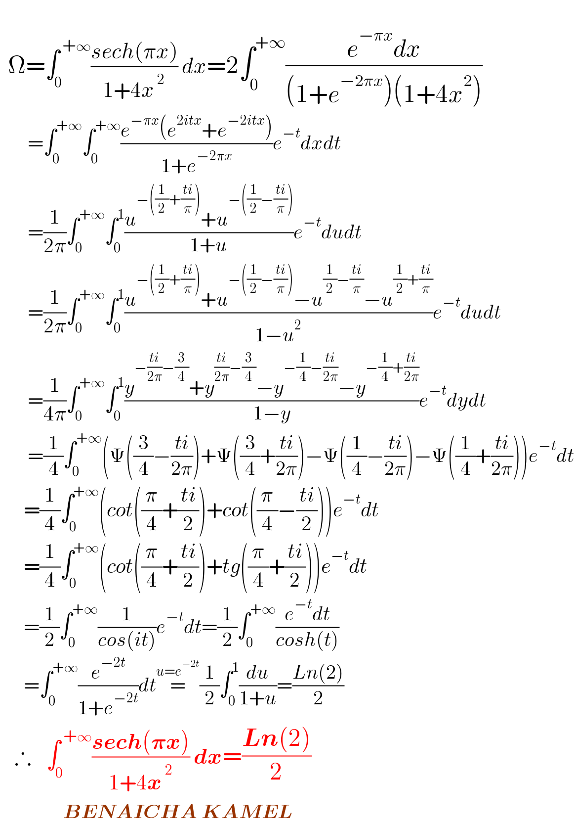     Ω=∫_0 ^( +∞) ((sech(πx))/(1+4x^( 2) )) dx=2∫_0 ^(+∞) ((e^(−πx) dx)/((1+e^(−2πx) )(1+4x^2 )))         =∫_0 ^(+∞) ∫_0 ^(+∞) ((e^(−πx) (e^(2itx) +e^(−2itx) ))/(1+e^(−2πx) ))e^(−t) dxdt         =(1/(2π))∫_0 ^(+∞) ∫_0 ^1 ((u^(−((1/2)+((ti)/π))) +u^(−((1/2)−((ti)/π))) )/(1+u))e^(−t) dudt         =(1/(2π))∫_0 ^(+∞) ∫_0 ^1 ((u^(−((1/2)+((ti)/π))) +u^(−((1/2)−((ti)/π))) −u^((1/2)−((ti)/π)) −u^((1/2)+((ti)/π)) )/(1−u^2 ))e^(−t) dudt         =(1/(4π))∫_0 ^(+∞) ∫_0 ^1 ((y^(−((ti)/(2π))−(3/4)) +y^(((ti)/(2π))−(3/4)) −y^(−(1/4)−((ti)/(2π))) −y^(−(1/4)+((ti)/(2π))) )/(1−y))e^(−t) dydt         =(1/4)∫_0 ^(+∞) (Ψ((3/4)−((ti)/(2π)))+Ψ((3/4)+((ti)/(2π)))−Ψ((1/4)−((ti)/(2π)))−Ψ((1/4)+((ti)/(2π))))e^(−t) dt        =(1/4)∫_0 ^(+∞) (cot((π/4)+((ti)/2))+cot((π/4)−((ti)/2)))e^(−t) dt        =(1/4)∫_0 ^(+∞) (cot((π/4)+((ti)/2))+tg((π/4)+((ti)/2)))e^(−t) dt        =(1/2)∫_0 ^(+∞) (1/(cos(it)))e^(−t) dt=(1/2)∫_0 ^(+∞) ((e^(−t) dt)/(cosh(t)))        =∫_0 ^(+∞) (e^(−2t) /(1+e^(−2t) ))dt=^(u=e^(−2t) ) (1/2)∫_0 ^1 (du/(1+u))=((Ln(2))/2)     ∴   ∫_0 ^( +∞) ((sech(𝛑x))/(1+4x^( 2) )) dx=((Ln(2))/2)                  BENAICHA KAMEL  