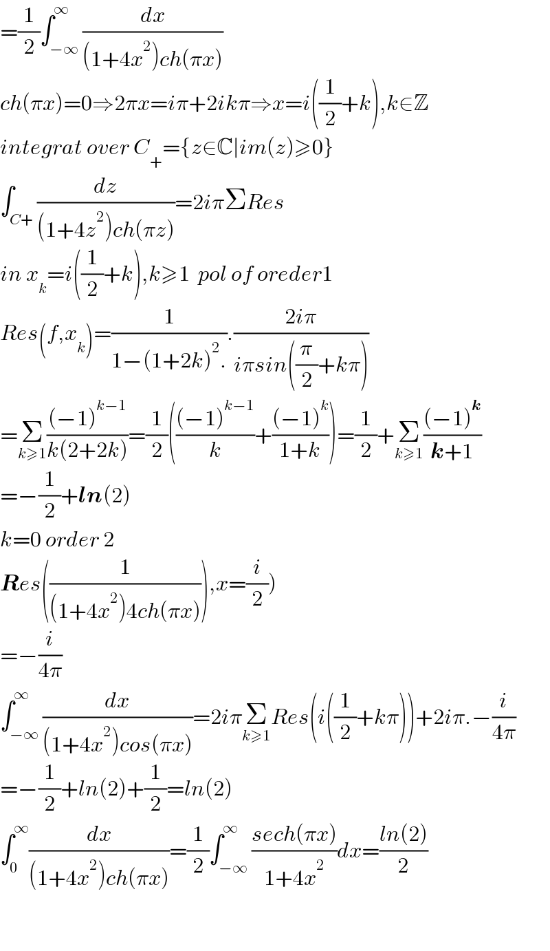 =(1/2)∫_(−∞) ^∞ (dx/((1+4x^2 )ch(πx)))  ch(πx)=0⇒2πx=iπ+2ikπ⇒x=i((1/2)+k),k∈Z  integrat over C_+ ={z∈C∣im(z)≥0}  ∫_(C+) (dz/((1+4z^2 )ch(πz)))=2iπΣRes  in x_k =i((1/2)+k),k≥1  pol of oreder1  Res(f,x_k )=(1/(1−(1+2k)^2 .)).((2iπ)/(iπsin((π/2)+kπ)))  =Σ_(k≥1) (((−1)^(k−1) )/(k(2+2k)))=(1/2)((((−1)^(k−1) )/k)+(((−1)^k )/(1+k)))=(1/2)+Σ_(k≥1) (((−1)^k )/(k+1))  =−(1/2)+ln(2)  k=0 order 2  Res((1/((1+4x^2 )4ch(πx)))),x=(i/2))  =−(i/(4π))  ∫_(−∞) ^∞ (dx/((1+4x^2 )cos(πx)))=2iπΣ_(k≥1) Res(i((1/2)+kπ))+2iπ.−(i/(4π))  =−(1/2)+ln(2)+(1/2)=ln(2)  ∫_0 ^∞ (dx/((1+4x^2 )ch(πx)))=(1/2)∫_(−∞) ^∞ ((sech(πx))/(1+4x^2 ))dx=((ln(2))/2)      