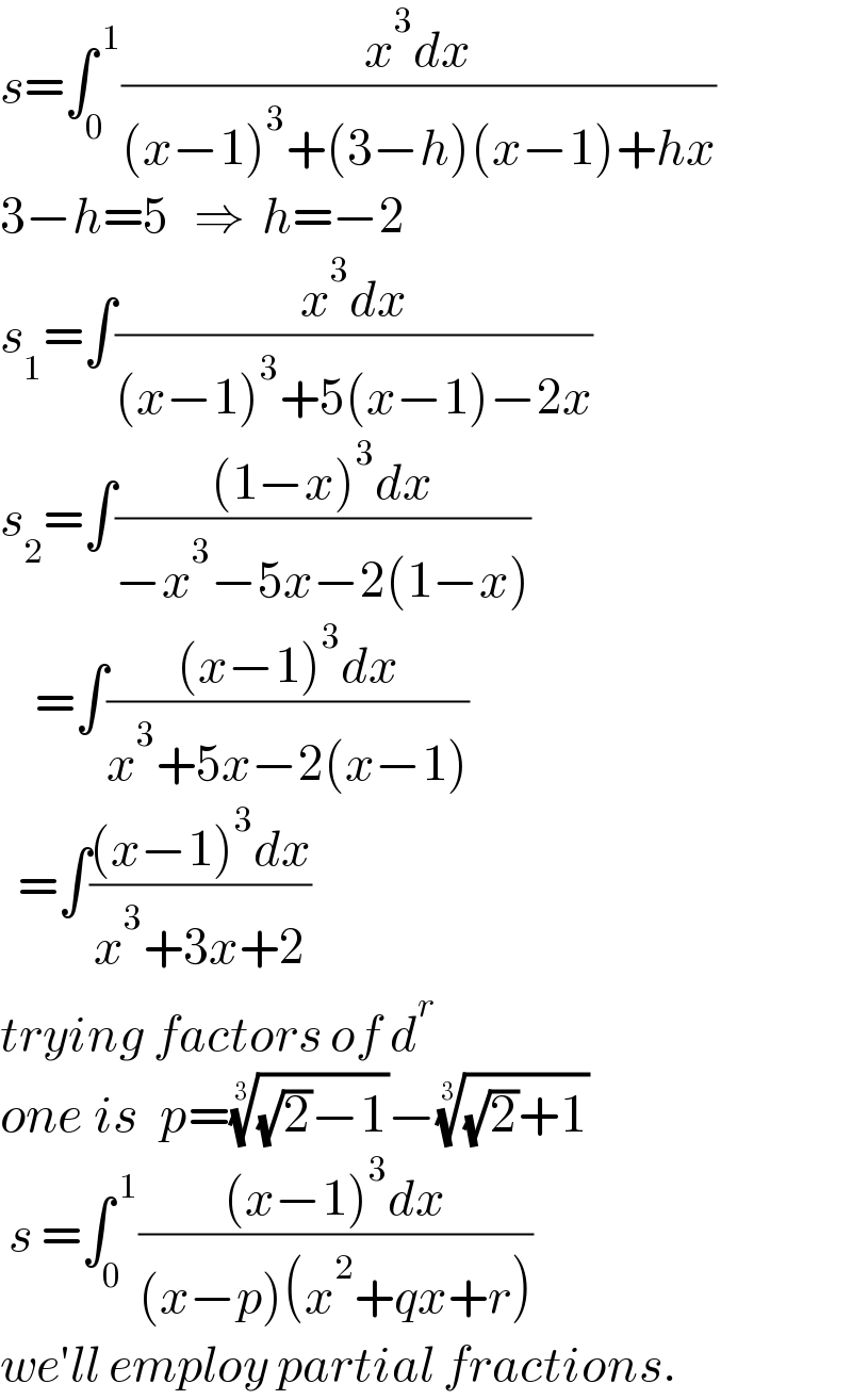 s=∫_0 ^( 1) ((x^3 dx)/((x−1)^3 +(3−h)(x−1)+hx))  3−h=5   ⇒  h=−2  s_1 =∫((x^3 dx)/((x−1)^3 +5(x−1)−2x))  s_2 =∫(((1−x)^3 dx)/(−x^3 −5x−2(1−x)))      =∫(((x−1)^3 dx)/(x^3 +5x−2(x−1)))    =∫(((x−1)^3 dx)/(x^3 +3x+2))  trying factors of d^r   one is  p=(((√2)−1))^(1/3) −(((√2)+1))^(1/3)    s =∫_0 ^( 1) (((x−1)^3 dx)/((x−p)(x^2 +qx+r)))  we′ll employ partial fractions.  