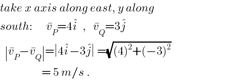 take x axis along east, y along  south:      v_P ^� =4i^�   ,   v_Q ^� =3j^�     ∣v_P ^� −v_Q ^� ∣=∣4i^� −3j^� ∣ =(√((4)^2 +(−3)^2 ))                     = 5 m/s .  