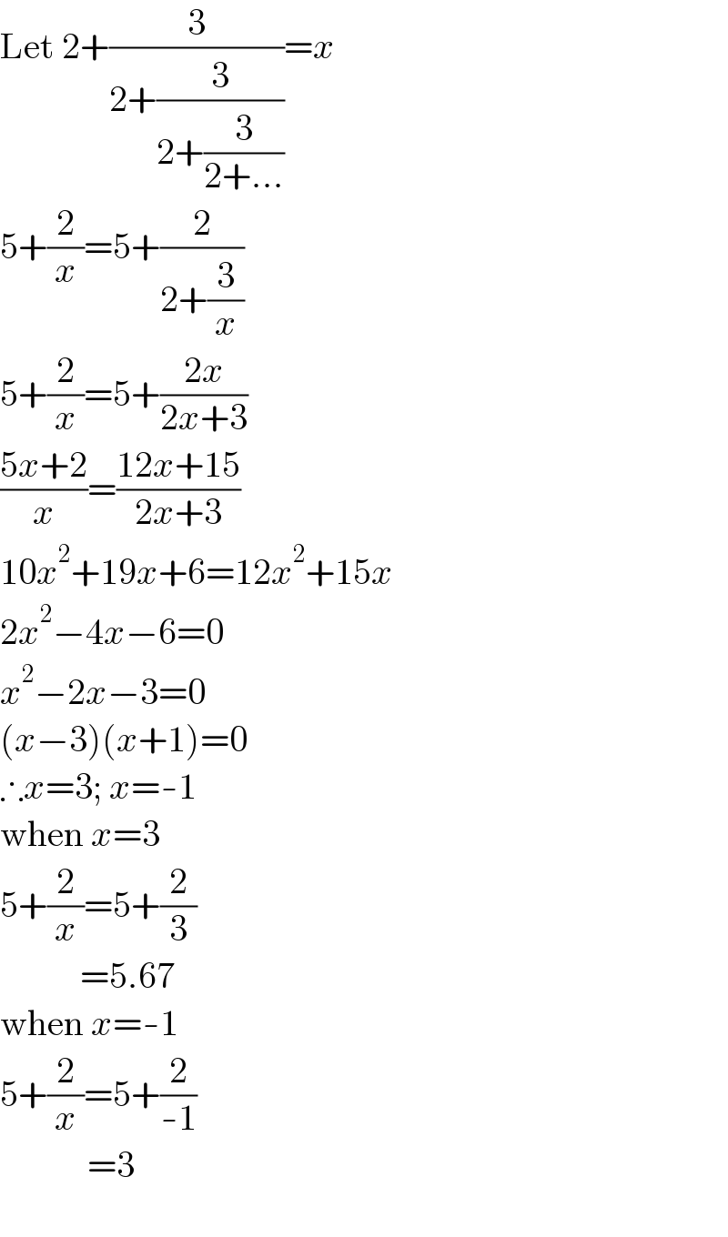 Let 2+(3/(2+(3/(2+(3/(2+...))))))=x  5+(2/x)=5+(2/(2+(3/x)))  5+(2/x)=5+((2x)/(2x+3))  ((5x+2)/x)=((12x+15)/(2x+3))  10x^2 +19x+6=12x^2 +15x  2x^2 −4x−6=0  x^2 −2x−3=0  (x−3)(x+1)=0  ∴x=3; x=-1  when x=3  5+(2/x)=5+(2/3)             =5.67  when x=-1  5+(2/x)=5+(2/(-1))              =3    