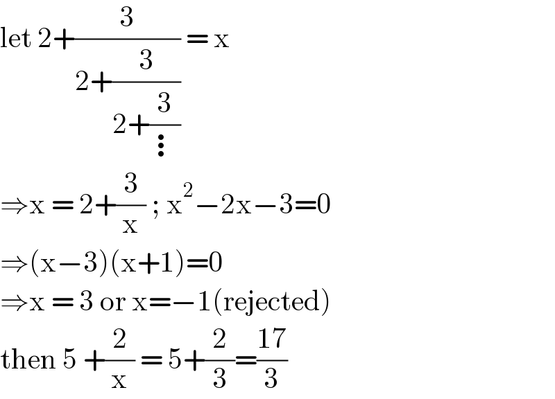 let 2+(3/(2+(3/(2+(3/⋮))))) = x  ⇒x = 2+(3/x) ; x^2 −2x−3=0  ⇒(x−3)(x+1)=0  ⇒x = 3 or x=−1(rejected)  then 5 +(2/x) = 5+(2/3)=((17)/3)   