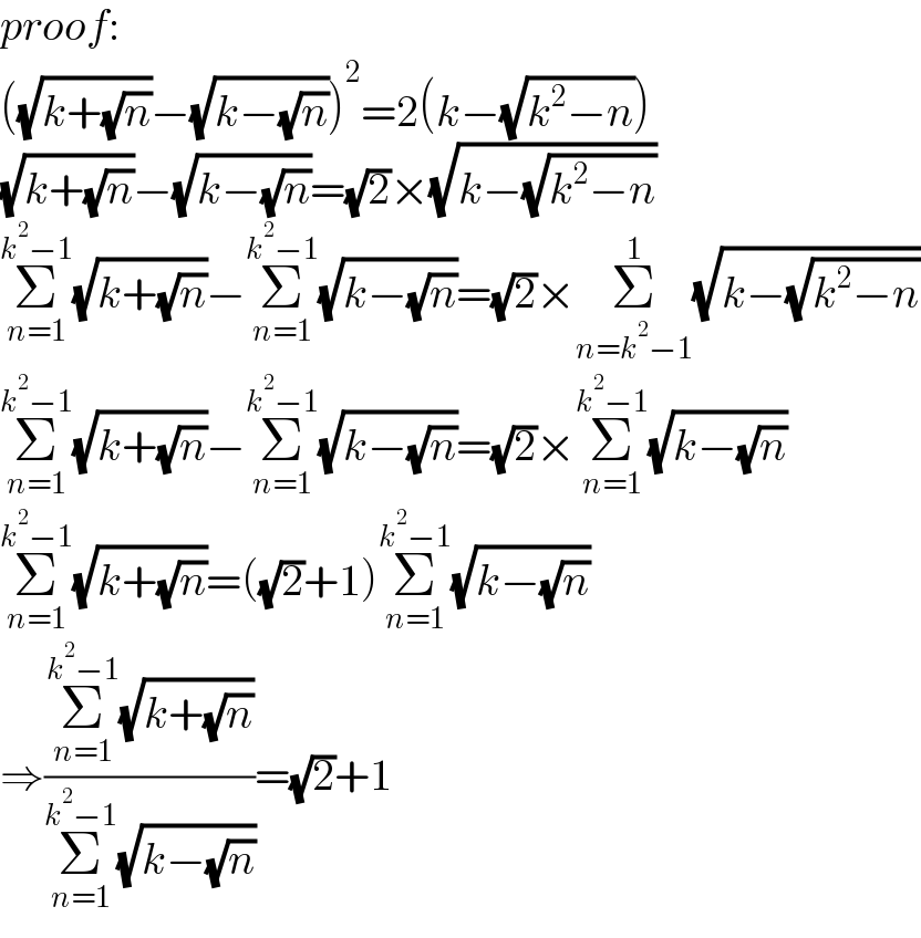 proof:  ((√(k+(√n)))−(√(k−(√n))))^2 =2(k−(√(k^2 −n)))  (√(k+(√n)))−(√(k−(√n)))=(√2)×(√(k−(√(k^2 −n))))  Σ_(n=1) ^(k^2 −1) (√(k+(√n)))−Σ_(n=1) ^(k^2 −1) (√(k−(√n)))=(√2)×Σ_(n=k^2 −1) ^1 (√(k−(√(k^2 −n))))  Σ_(n=1) ^(k^2 −1) (√(k+(√n)))−Σ_(n=1) ^(k^2 −1) (√(k−(√n)))=(√2)×Σ_(n=1) ^(k^2 −1) (√(k−(√n)))  Σ_(n=1) ^(k^2 −1) (√(k+(√n)))=((√2)+1)Σ_(n=1) ^(k^2 −1) (√(k−(√n)))  ⇒((Σ_(n=1) ^(k^2 −1) (√(k+(√n))))/(Σ_(n=1) ^(k^2 −1) (√(k−(√n)))))=(√2)+1  