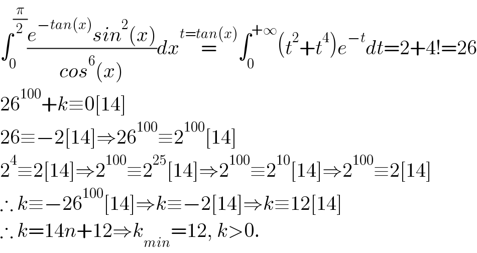 ∫_0 ^(π/2) ((e^(−tan(x)) sin^2 (x))/(cos^6 (x)))dx=^(t=tan(x)) ∫_0 ^(+∞) (t^2 +t^4 )e^(−t) dt=2+4!=26  26^(100) +k≡0[14]  26≡−2[14]⇒26^(100) ≡2^(100) [14]  2^4 ≡2[14]⇒2^(100) ≡2^(25) [14]⇒2^(100) ≡2^(10) [14]⇒2^(100) ≡2[14]  ∴ k≡−26^(100) [14]⇒k≡−2[14]⇒k≡12[14]  ∴ k=14n+12⇒k_(min) =12, k>0.  