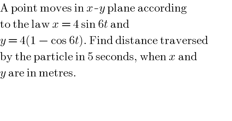 A point moves in x-y plane according  to the law x = 4 sin 6t and  y = 4(1 − cos 6t). Find distance traversed  by the particle in 5 seconds, when x and  y are in metres.  