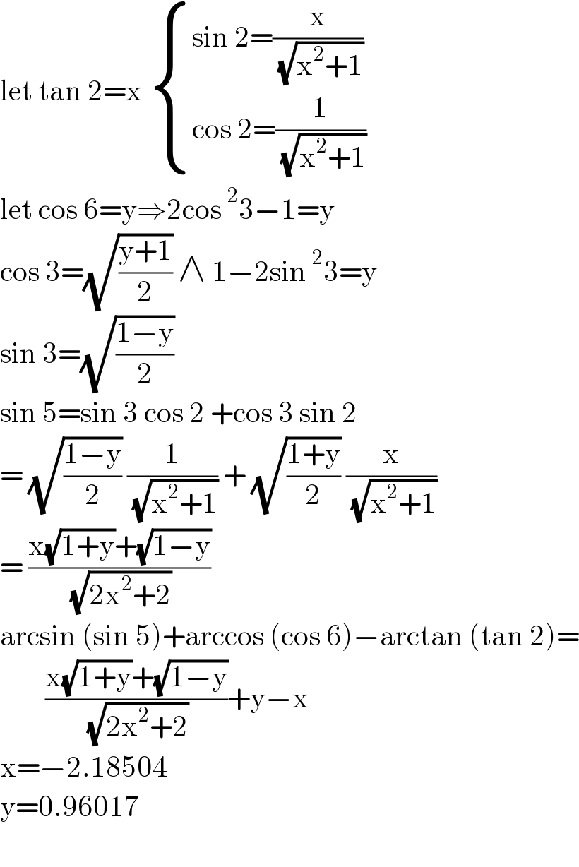 let tan 2=x  { ((sin 2=(x/( (√(x^2 +1)))))),((cos 2=(1/( (√(x^2 +1)))))) :}  let cos 6=y⇒2cos^2 3−1=y  cos 3=(√((y+1)/2)) ∧ 1−2sin^2 3=y  sin 3=(√((1−y)/2))  sin 5=sin 3 cos 2 +cos 3 sin 2  = (√((1−y)/2)) (1/( (√(x^2 +1)))) + (√((1+y)/2)) (x/( (√(x^2 +1))))  = ((x(√(1+y))+(√(1−y)))/( (√(2x^2 +2))))  arcsin (sin 5)+arccos (cos 6)−arctan (tan 2)=          ((x(√(1+y))+(√(1−y)))/( (√(2x^2 +2))))+y−x  x=−2.18504  y=0.96017    