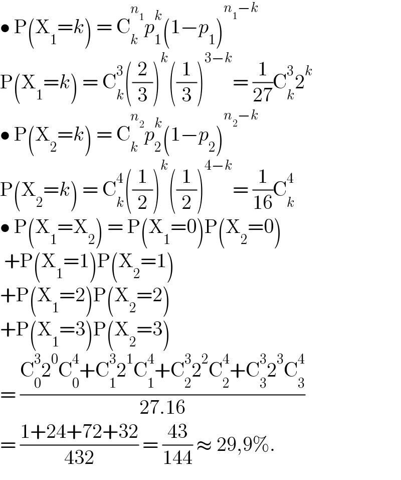 • P(X_1 =k) = C_k ^n_1  p_1 ^k (1−p_1 )^(n_1 −k)   P(X_1 =k) = C_k ^3 ((2/3))^k ((1/3))^(3−k) = (1/(27))C_k ^3 2^k   • P(X_2 =k) = C_k ^n_2  p_2 ^k (1−p_2 )^(n_2 −k)   P(X_2 =k) = C_k ^4 ((1/2))^k ((1/2))^(4−k) = (1/(16))C_k ^4   • P(X_1 =X_2 ) = P(X_1 =0)P(X_2 =0)   +P(X_1 =1)P(X_2 =1)  +P(X_1 =2)P(X_2 =2)  +P(X_1 =3)P(X_2 =3)  = ((C_0 ^3 2^0 C_0 ^4 +C_1 ^3 2^1 C_1 ^4 +C_2 ^3 2^2 C_2 ^4 +C_3 ^3 2^3 C_3 ^4 )/(27.16))  = ((1+24+72+32)/(432)) = ((43)/(144)) ≈ 29,9%.  