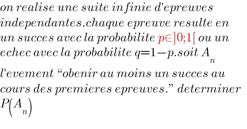 on realise une suite infinie d′epreuves  independantes.chaque epreuve resulte en  un succes avec la probabilite p∈]0;1[ ou un  echec avec la probabilite q=1−p.soit A_n   l′evement “obenir au moins un succes au  cours des premieres epreuves.” determiner  P(A_n )  