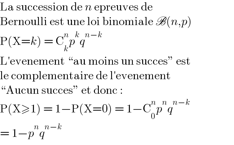 La succession de n epreuves de  Bernoulli est une loi binomiale B(n,p)  P(X=k) = C_k ^n p^k q^(n−k)   L′evenement “au moins un succes” est  le complementaire de l′evenement  “Aucun succes” et donc :  P(X≥1) = 1−P(X=0) = 1−C_0 ^n p^n q^(n−k)   = 1−p^n q^(n−k)   