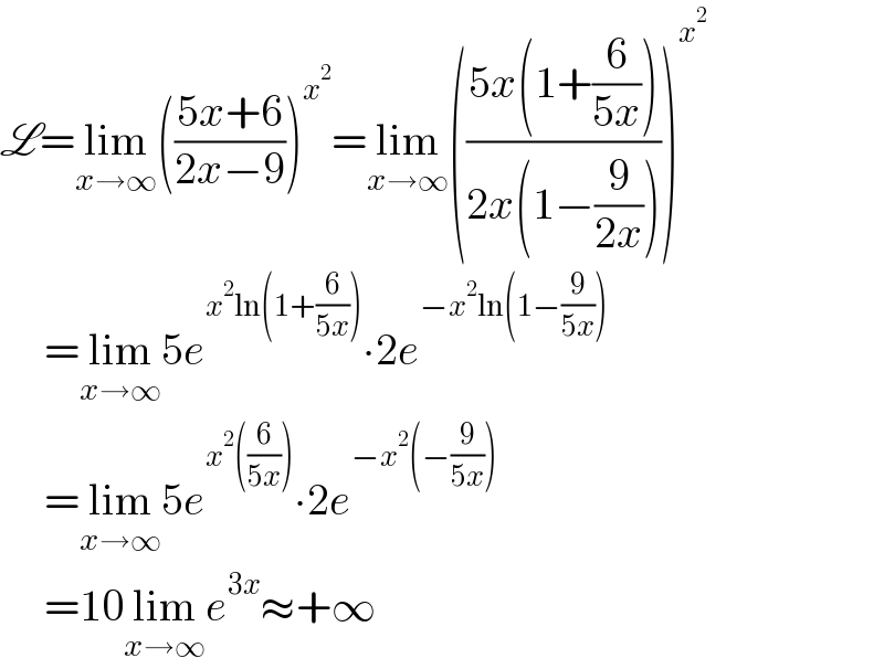 L=lim_(x→∞) (((5x+6)/(2x−9)))^x^2  =lim_(x→∞) (((5x(1+(6/(5x))))/(2x(1−(9/(2x))))))^x^2         =lim_(x→∞) 5e^(x^2 ln(1+(6/(5x)))) ∙2e^(−x^2 ln(1−(9/(5x))))        =lim_(x→∞) 5e^(x^2 ((6/(5x)))) ∙2e^(−x^2 (−(9/(5x))))        =10lim_(x→∞) e^(3x) ≈+∞  