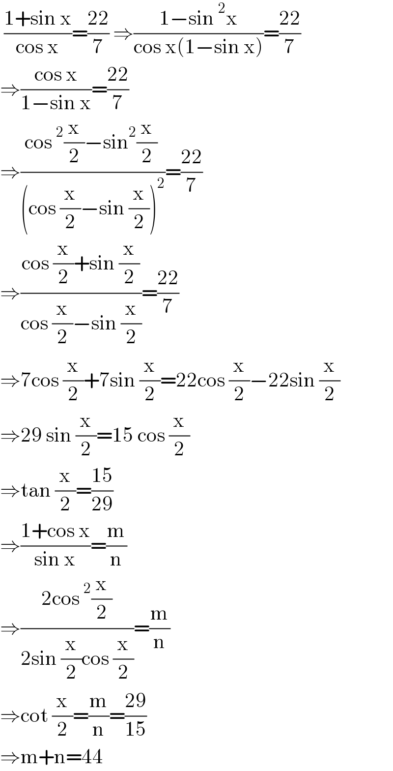  ((1+sin x)/(cos x))=((22)/7) ⇒((1−sin^2 x)/(cos x(1−sin x)))=((22)/7)  ⇒((cos x)/(1−sin x))=((22)/7)  ⇒((cos^2 (x/2)−sin^2 (x/2) )/((cos (x/2)−sin (x/2))^2 ))=((22)/7)  ⇒((cos (x/2)+sin (x/2))/(cos (x/2)−sin (x/2)))=((22)/7)  ⇒7cos (x/2)+7sin (x/2)=22cos (x/2)−22sin (x/2)  ⇒29 sin (x/2)=15 cos (x/2)  ⇒tan (x/2)=((15)/(29))  ⇒((1+cos x)/(sin x))=(m/n)  ⇒((2cos^2 (x/2))/(2sin (x/2)cos (x/2)))=(m/n)  ⇒cot (x/2)=(m/n)=((29)/(15))  ⇒m+n=44  