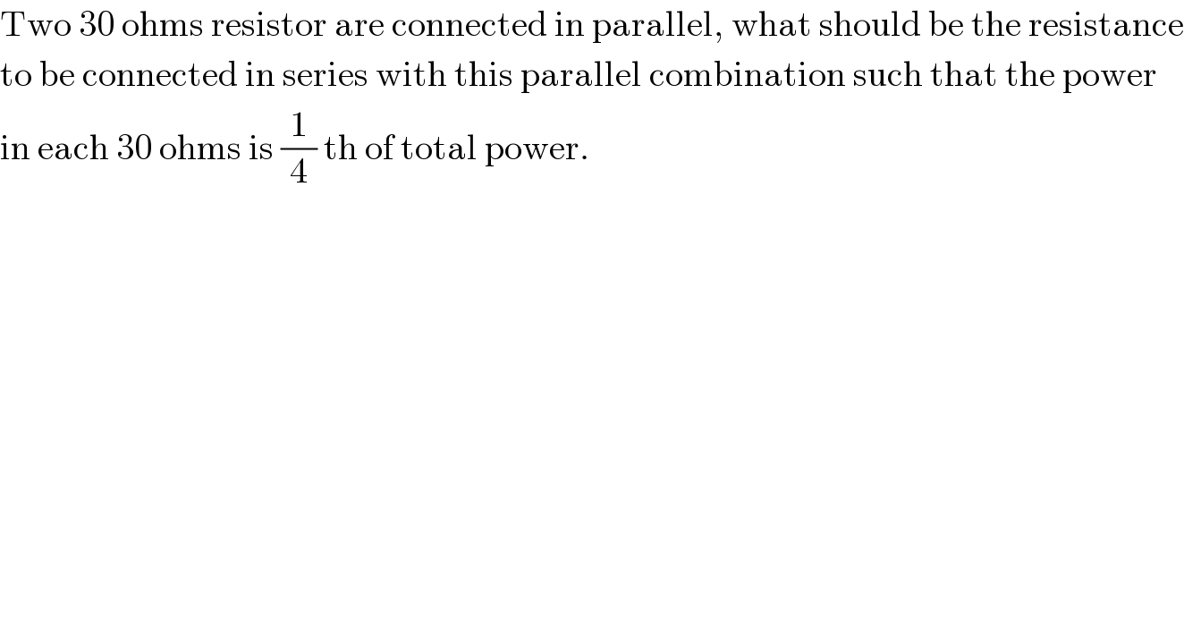 Two 30 ohms resistor are connected in parallel, what should be the resistance  to be connected in series with this parallel combination such that the power  in each 30 ohms is (1/4) th of total power.  