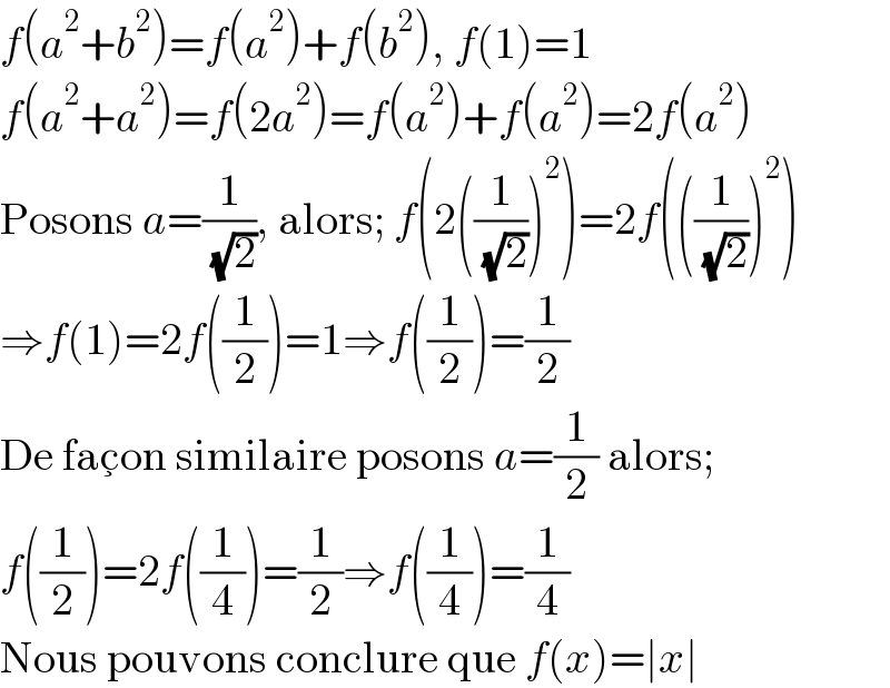 f(a^2 +b^2 )=f(a^2 )+f(b^2 ), f(1)=1  f(a^2 +a^2 )=f(2a^2 )=f(a^2 )+f(a^2 )=2f(a^2 )  Posons a=(1/( (√2))), alors; f(2((1/( (√2))))^2 )=2f(((1/( (√2))))^2 )  ⇒f(1)=2f((1/2))=1⇒f((1/2))=(1/2)  De fac_ξ on similaire posons a=(1/2) alors;  f((1/2))=2f((1/4))=(1/2)⇒f((1/4))=(1/4)  Nous pouvons conclure que f(x)=∣x∣  