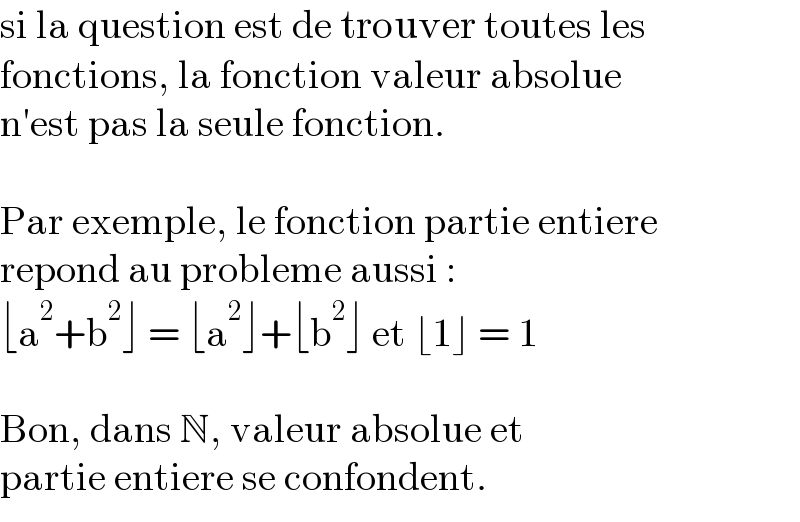 si la question est de trouver toutes les   fonctions, la fonction valeur absolue  n′est pas la seule fonction.    Par exemple, le fonction partie entiere  repond au probleme aussi :  ⌊a^2 +b^2 ⌋ = ⌊a^2 ⌋+⌊b^2 ⌋ et ⌊1⌋ = 1    Bon, dans N, valeur absolue et  partie entiere se confondent.  
