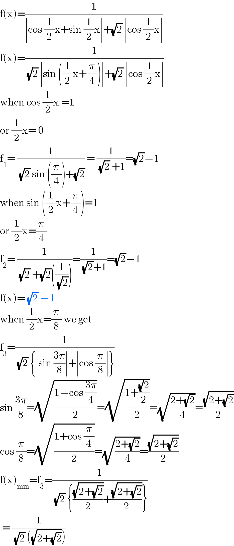 f(x)=(1/(∣cos (1/2)x+sin (1/2)x∣+(√2) ∣cos (1/2)x∣))  f(x)=(1/( (√2) ∣sin ((1/2)x+(π/4))∣+(√2) ∣cos (1/2)x∣))  when cos (1/2)x =1  or (1/2)x= 0  f_1 = (1/( (√2) sin ((π/4))+(√2))) = (1/( (√2) +1))=(√2)−1  when sin ((1/2)x+(π/4))=1  or (1/2)x=(π/4)  f_2 = (1/( (√2) +(√2)((1/( (√2))))))=(1/( (√2)+1))=(√2)−1  f(x)= (√2) −1  when (1/2)x=(π/8) we get  f_3 =(1/( (√2) {∣sin ((3π)/8)∣+∣cos (π/8)∣}))  sin ((3π)/8)=(√((1−cos ((3π)/4))/2))=(√((1+((√2)/2))/2))=(√((2+(√2))/4))=((√(2+(√2)))/2)  cos (π/8)=(√((1+cos (π/4))/2))=(√((2+(√2))/4))=((√(2+(√2)))/2)  f(x)_(min) =f_3 =(1/( (√2) {((√(2+(√2)))/2)+((√(2+(√2)))/2)}))   = (1/( (√2) ((√(2+(√2))))))  