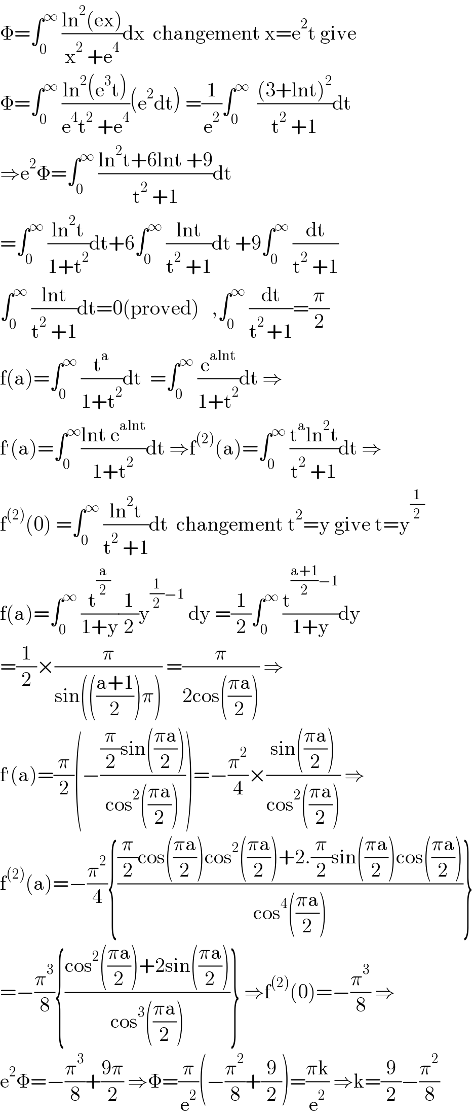 Φ=∫_0 ^∞  ((ln^2 (ex))/(x^2  +e^4 ))dx  changement x=e^2 t give  Φ=∫_0 ^∞  ((ln^2 (e^3 t))/(e^4 t^2  +e^4 ))(e^2 dt) =(1/e^2 )∫_0 ^∞   (((3+lnt)^2 )/(t^2  +1))dt  ⇒e^2 Φ=∫_0 ^∞  ((ln^2 t+6lnt +9)/(t^2  +1))dt  =∫_0 ^∞  ((ln^2 t)/(1+t^2 ))dt+6∫_0 ^∞  ((lnt)/(t^2  +1))dt +9∫_0 ^∞  (dt/(t^2  +1))  ∫_0 ^∞  ((lnt)/(t^2  +1))dt=0(proved)   ,∫_0 ^∞  (dt/(t^(2 ) +1))=(π/2)  f(a)=∫_0 ^∞  (t^a /(1+t^2 ))dt  =∫_0 ^∞  (e^(alnt) /(1+t^2 ))dt ⇒  f^′ (a)=∫_0 ^∞ ((lnt e^(alnt) )/(1+t^2 ))dt ⇒f^((2)) (a)=∫_0 ^∞  ((t^a ln^2 t)/(t^2  +1))dt ⇒  f^((2)) (0) =∫_0 ^∞  ((ln^2 t)/(t^2  +1))dt  changement t^2 =y give t=y^(1/2)   f(a)=∫_0 ^∞  (t^(a/2) /(1+y))(1/2)y^((1/2)−1)  dy =(1/2)∫_0 ^∞  (t^(((a+1)/2)−1) /(1+y))dy  =(1/2)×(π/(sin((((a+1)/2))π))) =(π/(2cos(((πa)/2)))) ⇒  f^′ (a)=(π/2)(−(((π/2)sin(((πa)/2)))/(cos^2 (((πa)/2)))))=−(π^2 /4)×((sin(((πa)/2)))/(cos^2 (((πa)/2)))) ⇒  f^((2)) (a)=−(π^2 /4){(((π/2)cos(((πa)/2))cos^2 (((πa)/2))+2.(π/2)sin(((πa)/2))cos(((πa)/2)))/(cos^4 (((πa)/2))))}  =−(π^3 /8){((cos^2 (((πa)/2))+2sin(((πa)/2)))/(cos^3 (((πa)/2))))} ⇒f^((2)) (0)=−(π^3 /8) ⇒  e^2 Φ=−(π^3 /8)+((9π)/2) ⇒Φ=(π/e^2 )(−(π^2 /8)+(9/2))=((πk)/e^2 ) ⇒k=(9/2)−(π^2 /8)  