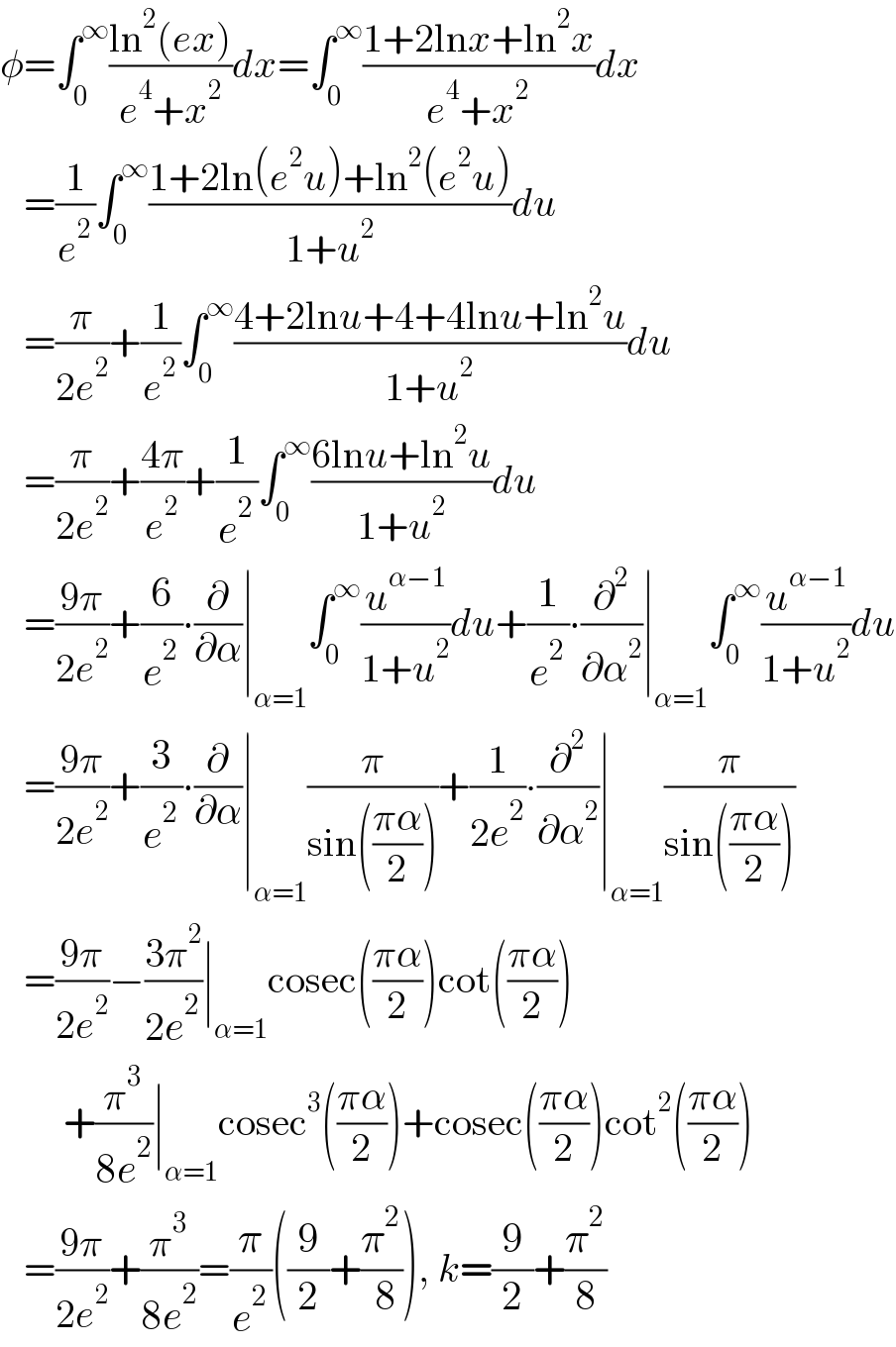 φ=∫_0 ^∞ ((ln^2 (ex))/(e^4 +x^2 ))dx=∫_0 ^∞ ((1+2lnx+ln^2 x)/(e^4 +x^2 ))dx     =(1/e^2 )∫_0 ^∞ ((1+2ln(e^2 u)+ln^2 (e^2 u))/(1+u^2 ))du     =(π/(2e^2 ))+(1/e^2 )∫_0 ^∞ ((4+2lnu+4+4lnu+ln^2 u)/(1+u^2 ))du     =(π/(2e^2 ))+((4π)/e^2 )+(1/e^2 )∫_0 ^∞ ((6lnu+ln^2 u)/(1+u^2 ))du     =((9π)/(2e^2 ))+(6/e^2 )∙(∂/∂α)∣_(α=1) ∫_0 ^∞ (u^(α−1) /(1+u^2 ))du+(1/e^2 )∙(∂^2 /∂α^2 )∣_(α=1) ∫_0 ^∞ (u^(α−1) /(1+u^2 ))du     =((9π)/(2e^2 ))+(3/e^2 )∙(∂/∂α)∣_(α=1) (π/(sin(((πα)/2))))+(1/(2e^2 ))∙(∂^2 /∂α^2 )∣_(α=1) (π/(sin(((πα)/2))))     =((9π)/(2e^2 ))−((3π^2 )/(2e^2 ))∣_(α=1) cosec(((πα)/2))cot(((πα)/2))          +(π^3 /(8e^2 ))∣_(α=1) cosec^3 (((πα)/2))+cosec(((πα)/2))cot^2 (((πα)/2))     =((9π)/(2e^2 ))+(π^3 /(8e^2 ))=(π/e^2 )((9/2)+(π^2 /( 8))), k=(9/2)+(π^2 /8)  