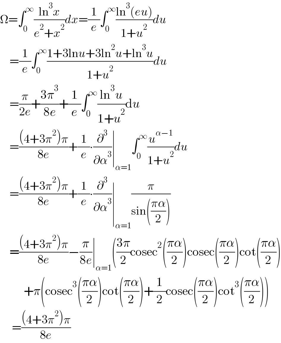 Ω=∫_0 ^∞ ((ln^3 x)/(e^2 +x^2 ))dx=(1/e)∫_0 ^∞ ((ln^3 (eu))/(1+u^2 ))du      =(1/e)∫_0 ^∞ ((1+3lnu+3ln^2 u+ln^3 u)/(1+u^2 ))du      =(π/(2e))+((3π^3 )/(8e))+(1/e)∫_0 ^∞ ((ln^3 u)/(1+u^2 ))du      =(((4+3π^2 )π)/(8e))+(1/e)∙(∂^3 /∂α^3 )∣_(α=1) ∫_0 ^∞ (u^(α−1) /(1+u^2 ))du      =(((4+3π^2 )π)/(8e))+(1/e)∙(∂^3 /∂α^3 )∣_(α=1) (π/(sin(((πα)/2))))      =(((4+3π^2 )π)/(8e))−(π/(8e))∣_(α=1) (((3π)/2)cosec^2 (((πα)/2))cosec(((πα)/2))cot(((πα)/2))            +π(cosec^3 (((πα)/2))cot(((πα)/2))+(1/2)cosec(((πα)/2))cot^3 (((πα)/2)))       =(((4+3π^2 )π)/(8e))  
