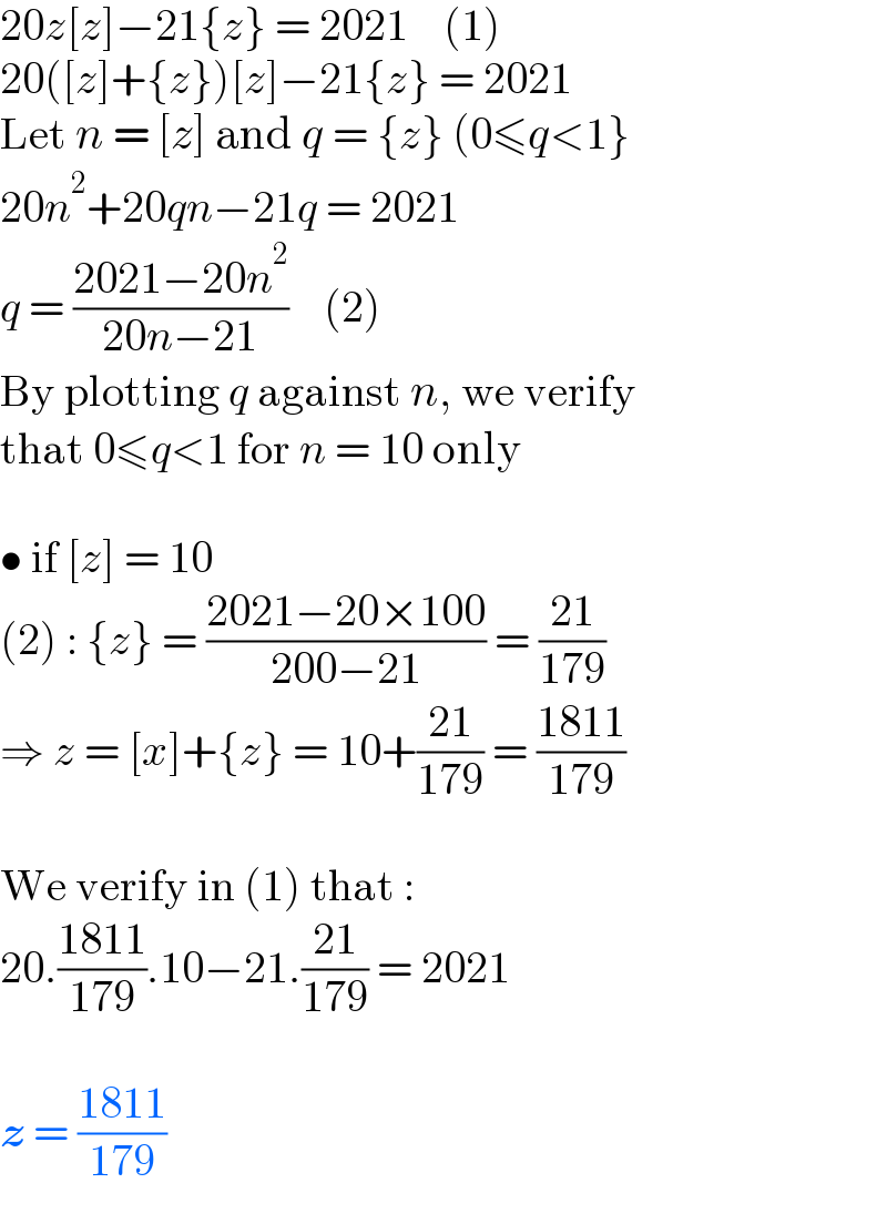 20z[z]−21{z} = 2021    (1)  20([z]+{z})[z]−21{z} = 2021  Let n = [z] and q = {z} (0≤q<1}  20n^2 +20qn−21q = 2021  q = ((2021−20n^2 )/(20n−21))    (2)  By plotting q against n, we verify  that 0≤q<1 for n = 10 only    • if [z] = 10  (2) : {z} = ((2021−20×100)/(200−21)) = ((21)/(179))  ⇒ z = [x]+{z} = 10+((21)/(179)) = ((1811)/(179))    We verify in (1) that :  20.((1811)/(179)).10−21.((21)/(179)) = 2021    z = ((1811)/(179))  