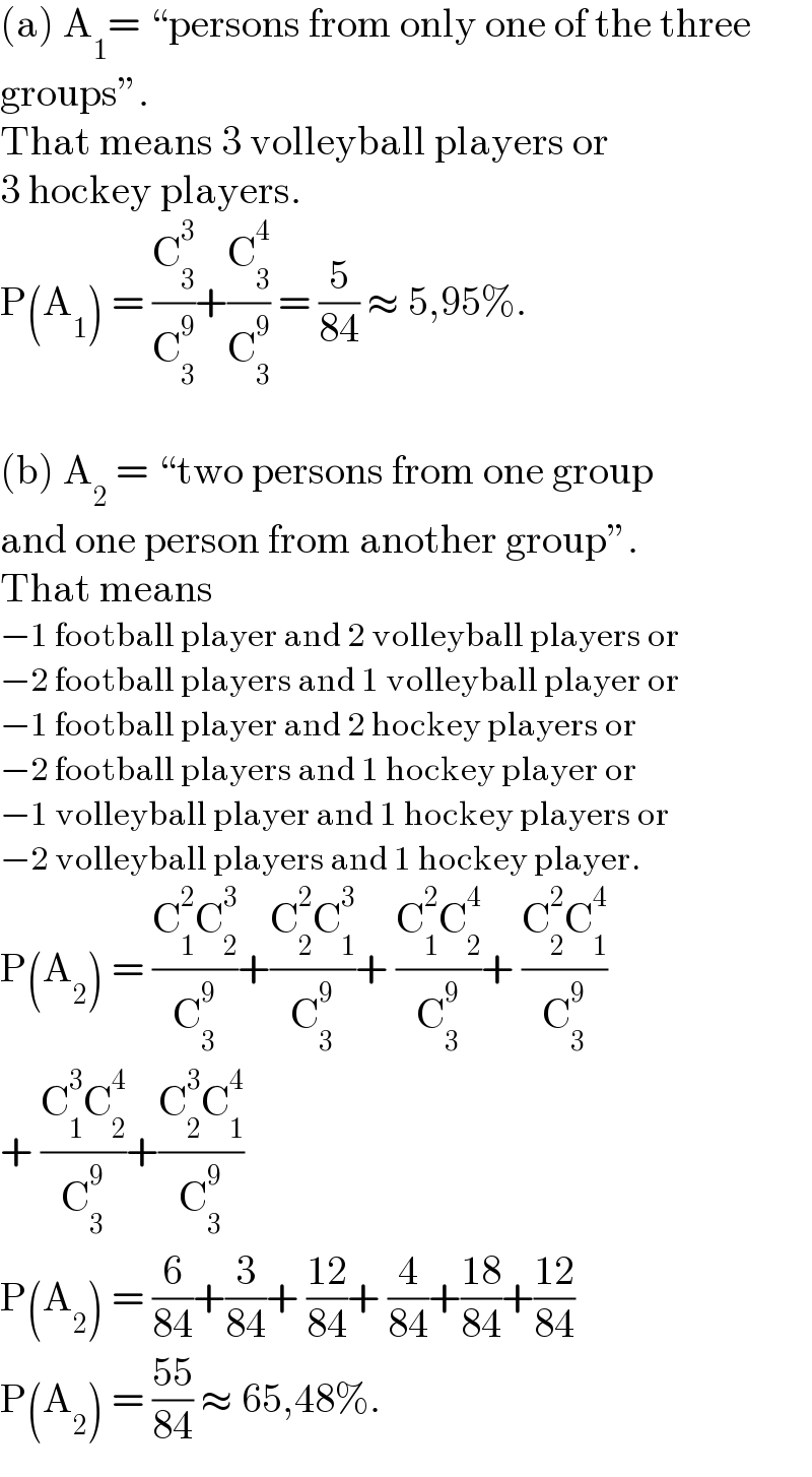 (a) A_1 = “persons from only one of the three  groups”.  That means 3 volleyball players or  3 hockey players.  P(A_1 ) = (C_3 ^3 /C_3 ^9 )+(C_3 ^4 /C_3 ^9 ) = (5/(84)) ≈ 5,95%.    (b) A_2  = “two persons from one group  and one person from another group”.  That means  −1 football player and 2 volleyball players or  −2 football players and 1 volleyball player or  −1 football player and 2 hockey players or  −2 football players and 1 hockey player or  −1 volleyball player and 1 hockey players or  −2 volleyball players and 1 hockey player.  P(A_2 ) = ((C_1 ^2 C_2 ^3 )/C_3 ^9 )+((C_2 ^2 C_1 ^3 )/C_3 ^9 )+ ((C_1 ^2 C_2 ^4 )/C_3 ^9 )+ ((C_2 ^2 C_1 ^4 )/C_3 ^9 )  + ((C_1 ^3 C_2 ^4 )/C_3 ^9 )+((C_2 ^3 C_1 ^4 )/C_3 ^9 )  P(A_2 ) = (6/(84))+(3/(84))+ ((12)/(84))+ (4/(84))+((18)/(84))+((12)/(84))  P(A_2 ) = ((55)/(84)) ≈ 65,48%.  