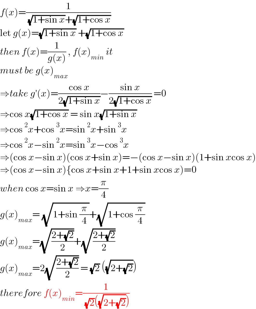 f(x)=(1/( (√(1+sin x))+(√(1+cos x))))   let g(x)=(√(1+sin x)) +(√(1+cos x))  then f(x)=(1/(g(x))) , f(x)_(min)  it  must be g(x)_(max)   ⇒take g′(x)=((cos x)/(2(√(1+sin x))))−((sin x)/(2(√(1+cos x)))) =0  ⇒cos x(√(1+cos x)) = sin x(√(1+sin x))  ⇒cos^2 x+cos^3 x=sin^2 x+sin^3 x  ⇒cos^2 x−sin^2 x=sin^3 x−cos^3 x  ⇒(cos x−sin x)(cos x+sin x)=−(cos x−sin x)(1+sin xcos x)  ⇒(cos x−sin x){cos x+sin x+1+sin xcos x)=0  when cos x=sin x ⇒x=(π/4)  g(x)_(max) = (√(1+sin (π/4)))+(√(1+cos (π/4)))  g(x)_(max) =(√((2+(√2))/2))+(√((2+(√2))/2))  g(x)_(max) =2(√((2+(√2))/2)) = (√2) ((√(2+(√2))))  therefore f(x)_(min) =(1/( (√2)((√(2+(√2))))))  
