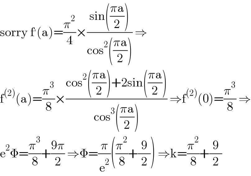sorry f^′ (a)=(π^2 /4)×((sin(((πa)/2)))/(cos^2 (((πa)/2)))) ⇒  f^((2)) (a)=(π^3 /8)×((cos^2 (((πa)/2))+2sin(((πa)/2)))/(cos^3 (((πa)/2)))) ⇒f^((2)) (0)=(π^3 /8) ⇒  e^2 Φ=(π^3 /8)+((9π)/2) ⇒Φ=(π/e^2 )((π^2 /8)+(9/2)) ⇒k=(π^2 /8)+(9/2)  