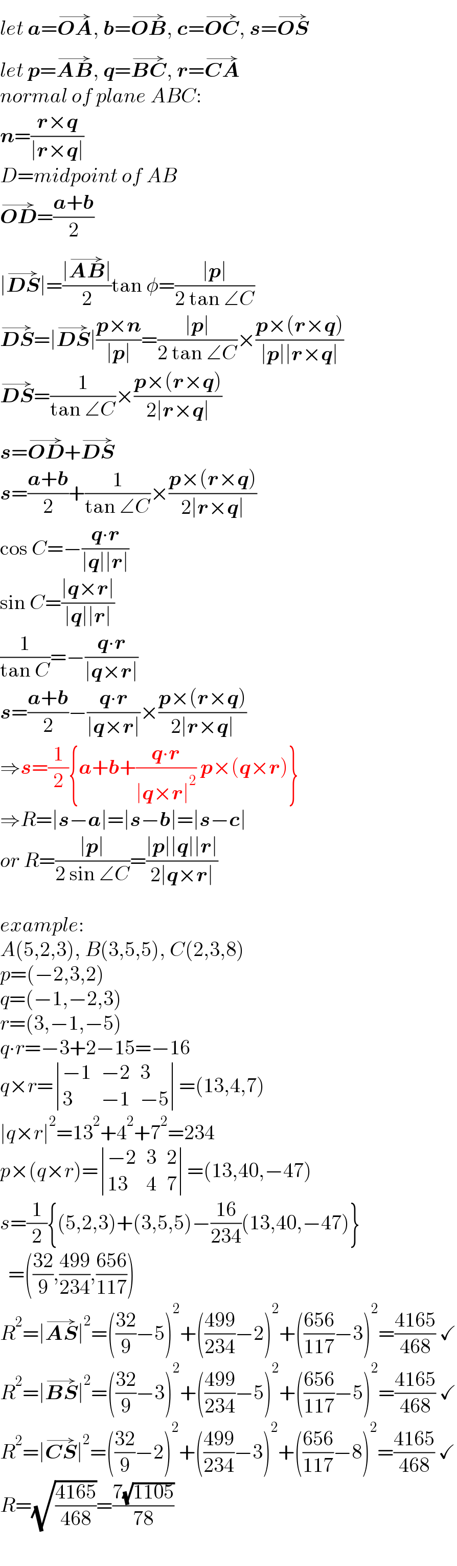 let a=OA^(→) , b=OB^(→) , c=OC^(→) , s=OS^(→)   let p=AB^(→) , q=BC^(→) , r=CA^(→)   normal of plane ABC:  n=((r×q)/(∣r×q∣))  D=midpoint of AB  OD^(→) =((a+b)/2)  ∣DS^(→) ∣=((∣AB^(→) ∣)/2)tan φ=((∣p∣)/(2 tan ∠C))  DS^(→) =∣DS^(→) ∣((p×n)/(∣p∣))=((∣p∣)/(2 tan ∠C))×((p×(r×q))/(∣p∣∣r×q∣))  DS^(→) =(1/(tan ∠C))×((p×(r×q))/(2∣r×q∣))  s=OD^(→) +DS^(→)   s=((a+b)/2)+(1/(tan ∠C))×((p×(r×q))/(2∣r×q∣))  cos C=−((q∙r)/(∣q∣∣r∣))  sin C=((∣q×r∣)/(∣q∣∣r∣))  (1/(tan C))=−((q∙r)/(∣q×r∣))  s=((a+b)/2)−((q∙r)/(∣q×r∣))×((p×(r×q))/(2∣r×q∣))  ⇒s=(1/2){a+b+((q∙r)/(∣q×r∣^2 )) p×(q×r)}  ⇒R=∣s−a∣=∣s−b∣=∣s−c∣  or R=((∣p∣)/(2 sin ∠C))=((∣p∣∣q∣∣r∣)/(2∣q×r∣))    example:  A(5,2,3), B(3,5,5), C(2,3,8)  p=(−2,3,2)  q=(−1,−2,3)  r=(3,−1,−5)  q∙r=−3+2−15=−16  q×r= determinant (((−1),(−2),3),(3,(−1),(−5)))=(13,4,7)  ∣q×r∣^2 =13^2 +4^2 +7^2 =234  p×(q×r)= determinant (((−2),3,2),((13),4,7))=(13,40,−47)  s=(1/2){(5,2,3)+(3,5,5)−((16)/(234))(13,40,−47)}    =(((32)/9),((499)/(234)),((656)/(117)))  R^2 =∣AS^(→) ∣^2 =(((32)/9)−5)^2 +(((499)/(234))−2)^2 +(((656)/(117))−3)^2 =((4165)/(468)) ✓  R^2 =∣BS^(→) ∣^2 =(((32)/9)−3)^2 +(((499)/(234))−5)^2 +(((656)/(117))−5)^2 =((4165)/(468)) ✓  R^2 =∣CS^(→) ∣^2 =(((32)/9)−2)^2 +(((499)/(234))−3)^2 +(((656)/(117))−8)^2 =((4165)/(468)) ✓  R=(√((4165)/(468)))=((7(√(1105)))/(78))  