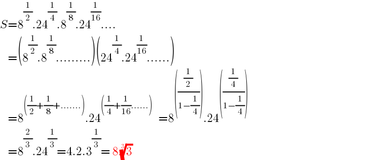 S=8^(1/2) .24^(1/4) .8^(1/8) .24^(1/(16)) ....      =(8^(1/2) .8^(1/8) .........)(24^(1/4) .24^(1/(16)) ......)      =8^(((1/2)+(1/8)+.......)) .24^(((1/4)+(1/(16))......))    =8^((((1/2)/(1−(1/4))))) .24^((((1/4)/(1−(1/4)))))       =8^(2/3) .24^(1/3) =4.2.3^(1/3) = 8 (3)^(1/3)   