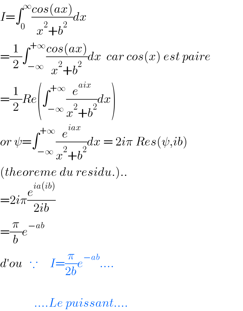 I=∫_0 ^∞ ((cos(ax))/(x^2 +b^2 ))dx  =(1/2)∫_(−∞) ^(+∞) ((cos(ax))/(x^2 +b^2 ))dx  car cos(x) est paire  =(1/2)Re(∫_(−∞) ^(+∞) (e^(aix) /(x^2 +b^2 ))dx)  or ψ=∫_(−∞) ^(+∞) (e^(iax) /(x^2 +b^2 ))dx = 2iπ Res(ψ,ib)  (theoreme du residu.)..  =2iπ(e^(ia(ib)) /(2ib))  =(π/b)e^(−ab)   d′ou   ∵     I=(π/(2b))e^(−ab) ....                  ....Le puissant....  