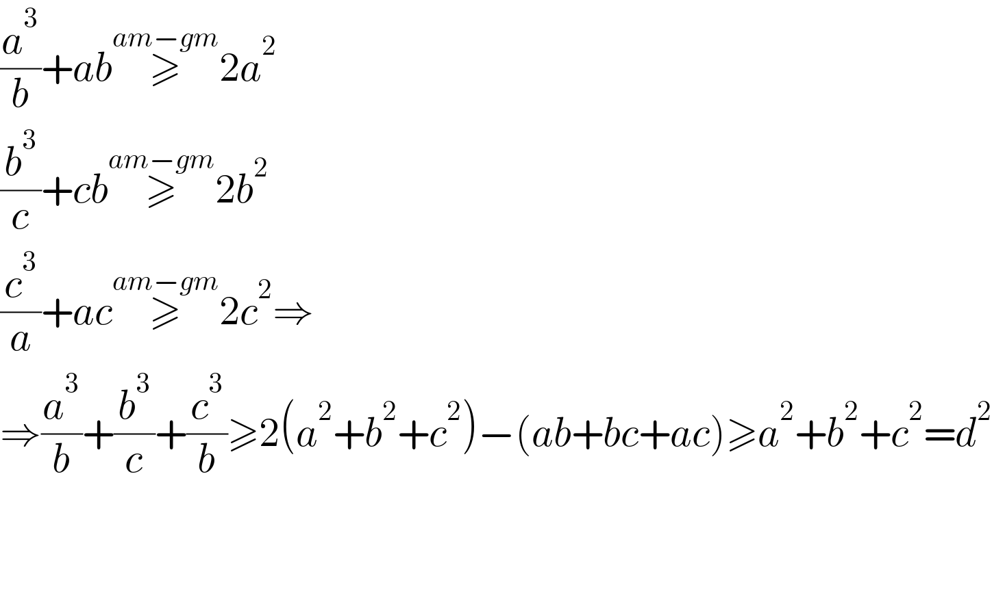 (a^3 /b)+ab≥^(am−gm) 2a^2   (b^3 /c)+cb≥^(am−gm) 2b^2   (c^3 /a)+ac≥^(am−gm) 2c^2 ⇒  ⇒(a^3 /b)+(b^3 /c)+(c^3 /b)≥2(a^2 +b^2 +c^2 )−(ab+bc+ac)≥a^2 +b^2 +c^2 =d^2       