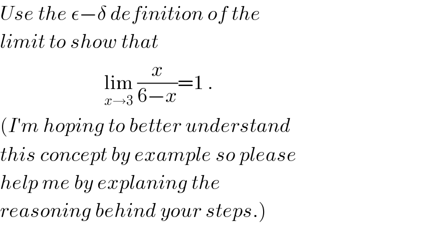 Use the ε−δ definition of the  limit to show that                            lim_(x→3)  (x/(6−x))=1 .  (I′m hoping to better understand  this concept by example so please  help me by explaning the   reasoning behind your steps.)  