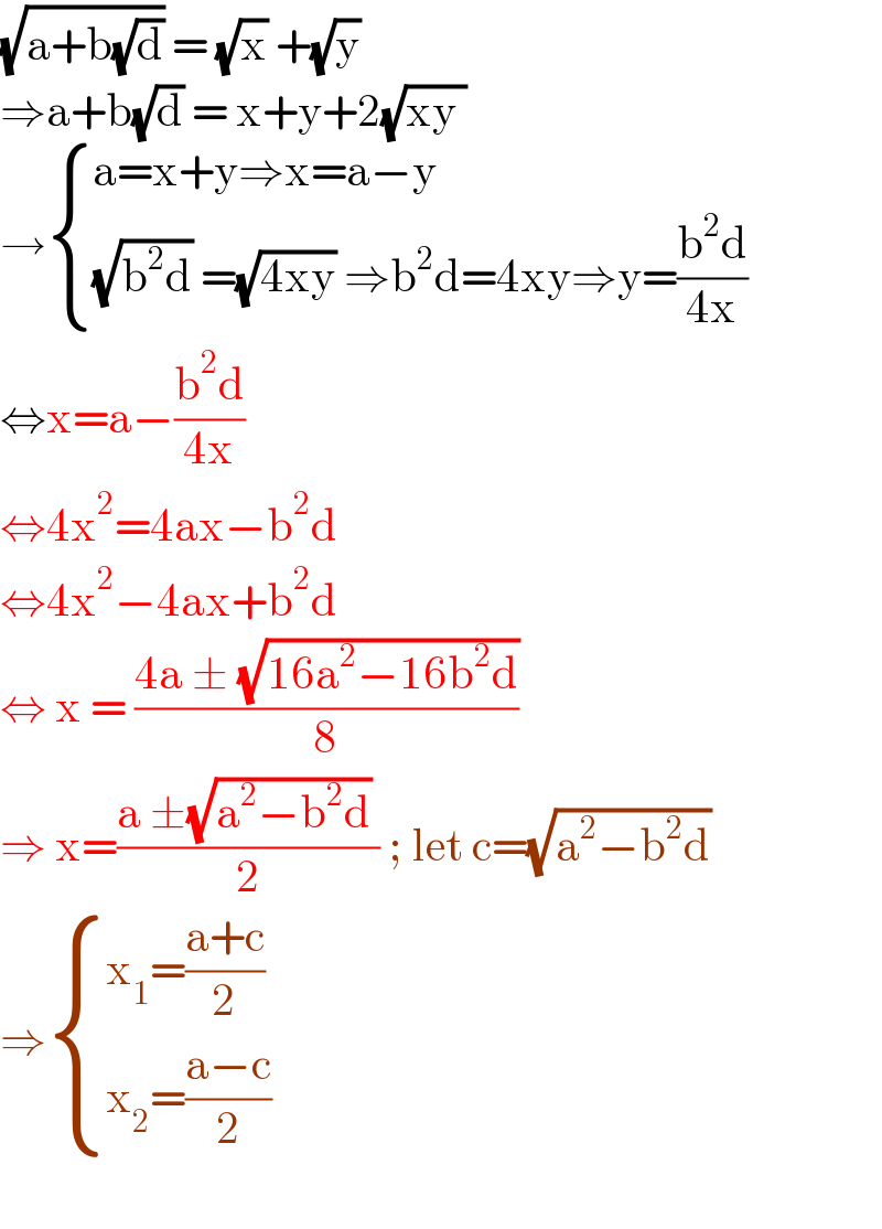 (√(a+b(√d))) = (√x) +(√y)  ⇒a+b(√d) = x+y+2(√(xy ))  → { ((a=x+y⇒x=a−y)),(((√(b^2 d)) =(√(4xy)) ⇒b^2 d=4xy⇒y=((b^2 d)/(4x)))) :}  ⇔x=a−((b^2 d)/(4x))  ⇔4x^2 =4ax−b^2 d  ⇔4x^2 −4ax+b^2 d   ⇔ x = ((4a ± (√(16a^2 −16b^2 d)))/8)  ⇒ x=((a ±(√(a^2 −b^2 d)) )/2) ; let c=(√(a^2 −b^2 d))  ⇒ { ((x_1 =((a+c)/2))),((x_2 =((a−c)/2))) :}    