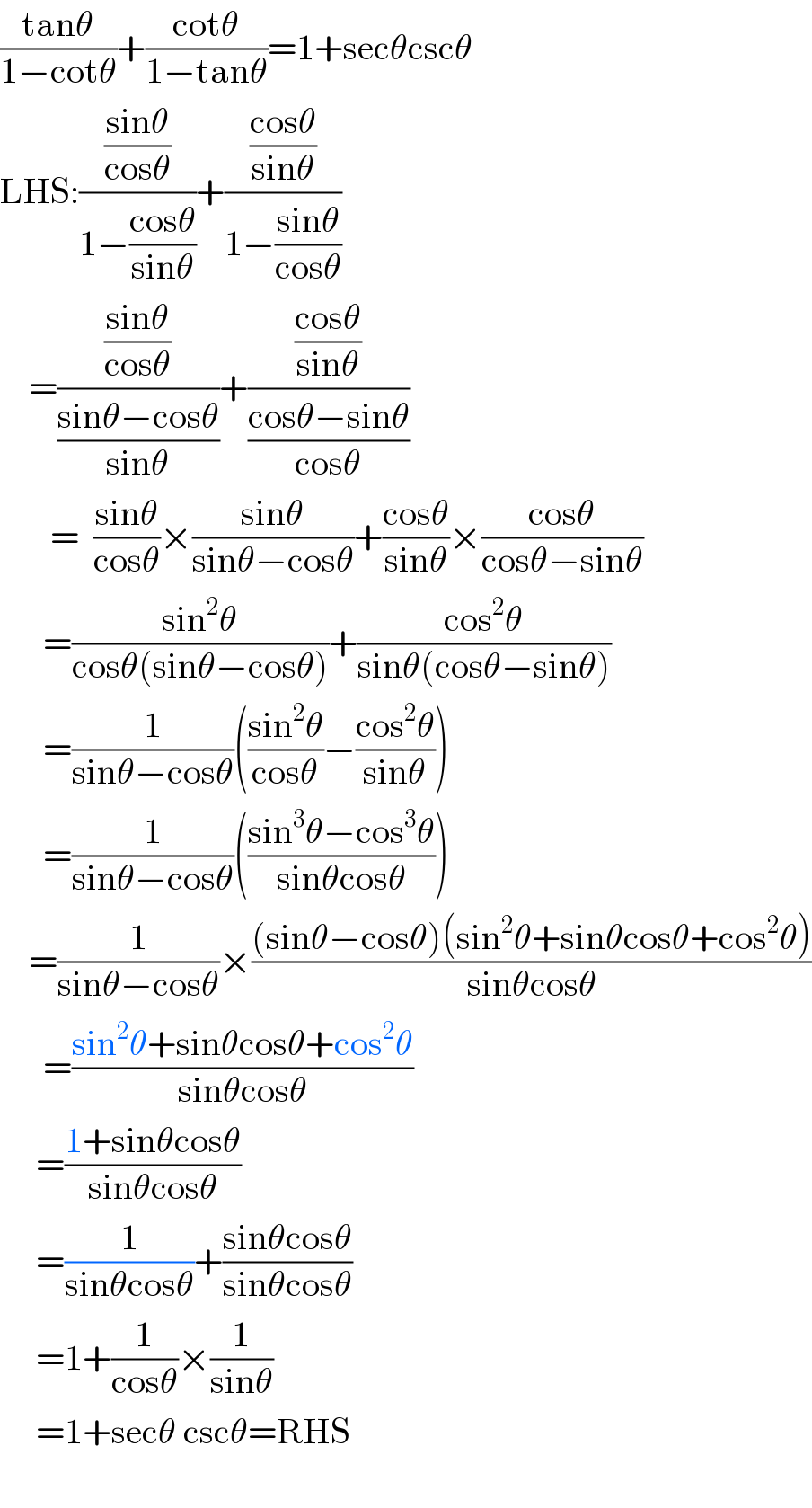 ((tanθ)/(1−cotθ))+((cotθ)/(1−tanθ))=1+secθcscθ  LHS:(((sinθ)/(cosθ))/(1−((cosθ)/(sinθ))))+(((cosθ)/(sinθ))/(1−((sinθ)/(cosθ))))      =(((sinθ)/(cosθ))/((sinθ−cosθ)/(sinθ)))+(((cosθ)/(sinθ))/((cosθ−sinθ)/(cosθ)))         =  ((sinθ)/(cosθ))×((sinθ)/(sinθ−cosθ))+((cosθ)/(sinθ))×((cosθ)/(cosθ−sinθ))        =((sin^2 θ)/(cosθ(sinθ−cosθ)))+((cos^2 θ)/(sinθ(cosθ−sinθ)))        =(1/(sinθ−cosθ))(((sin^2 θ)/(cosθ))−((cos^2 θ)/(sinθ)))        =(1/(sinθ−cosθ))(((sin^3 θ−cos^3 θ)/(sinθcosθ)))      =(1/(sinθ−cosθ))×(((sinθ−cosθ)(sin^2 θ+sinθcosθ+cos^2 θ))/(sinθcosθ))        =((sin^2 θ+sinθcosθ+cos^2 θ)/(sinθcosθ))       =((1+sinθcosθ)/(sinθcosθ))       =(1/(sinθcosθ))+((sinθcosθ)/(sinθcosθ))       =1+(1/(cosθ))×(1/(sinθ))       =1+secθ cscθ=RHS    