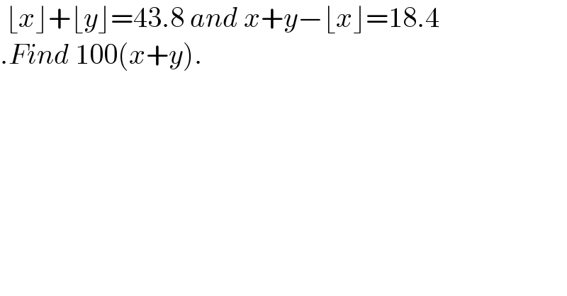  ⌊x⌋+⌊y⌋=43.8 and x+y−⌊x⌋=18.4  .Find 100(x+y).  
