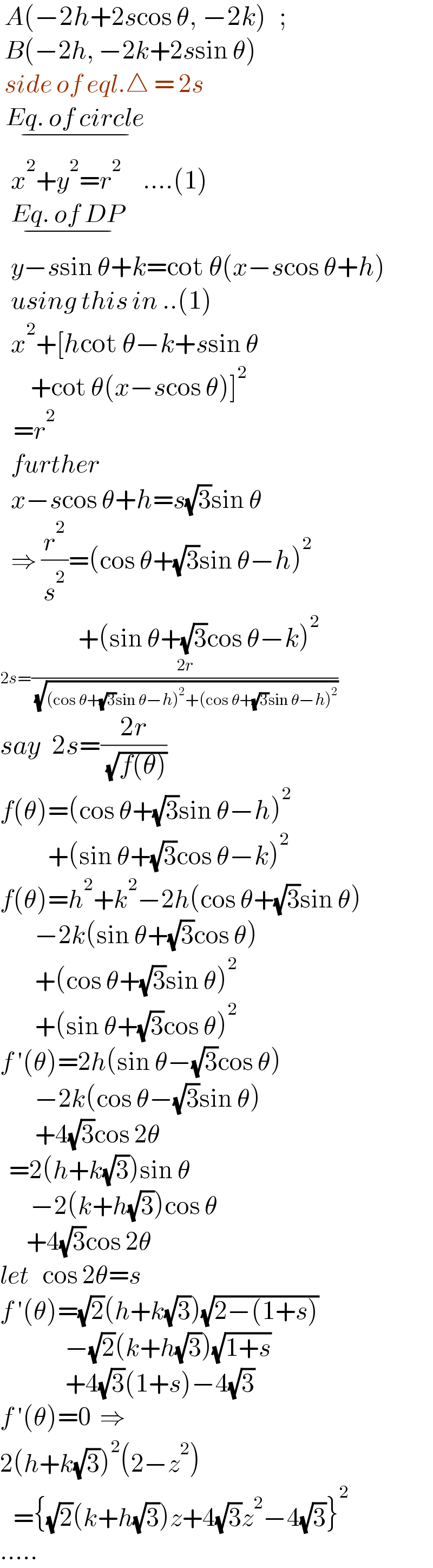  A(−2h+2scos θ, −2k)   ;    B(−2h, −2k+2ssin θ)   side of eql.△ = 2s   Eq. of circle_(−)     x^2 +y^2 =r^2      ....(1)    Eq. of DP_(−)     y−ssin θ+k=cot θ(x−scos θ+h)    using this in ..(1)    x^2 +[hcot θ−k+ssin θ         +cot θ(x−scos θ)]^2      =r^2     further    x−scos θ+h=s(√3)sin θ    ⇒ (r^2 /s^2 )=(cos θ+(√3)sin θ−h)^2                     +(sin θ+(√3)cos θ−k)^2   2s=((2r)/( (√((cos θ+(√3)sin θ−h)^2 +(cos θ+(√3)sin θ−h)^2 ))))  say  2s=((2r)/( (√(f(θ)))))  f(θ)=(cos θ+(√3)sin θ−h)^2              +(sin θ+(√3)cos θ−k)^2   f(θ)=h^2 +k^2 −2h(cos θ+(√3)sin θ)          −2k(sin θ+(√3)cos θ)          +(cos θ+(√3)sin θ)^2           +(sin θ+(√3)cos θ)^2   f ′(θ)=2h(sin θ−(√3)cos θ)          −2k(cos θ−(√3)sin θ)          +4(√3)cos 2θ    =2(h+k(√3))sin θ         −2(k+h(√3))cos θ        +4(√3)cos 2θ  let   cos 2θ=s  f ′(θ)=(√2)(h+k(√3))(√(2−(1+s)))                 −(√2)(k+h(√3))(√(1+s))                 +4(√3)(1+s)−4(√3)  f ′(θ)=0  ⇒  2(h+k(√3))^2 (2−z^2 )     ={(√2)(k+h(√3))z+4(√3)z^2 −4(√3)}^2   .....  