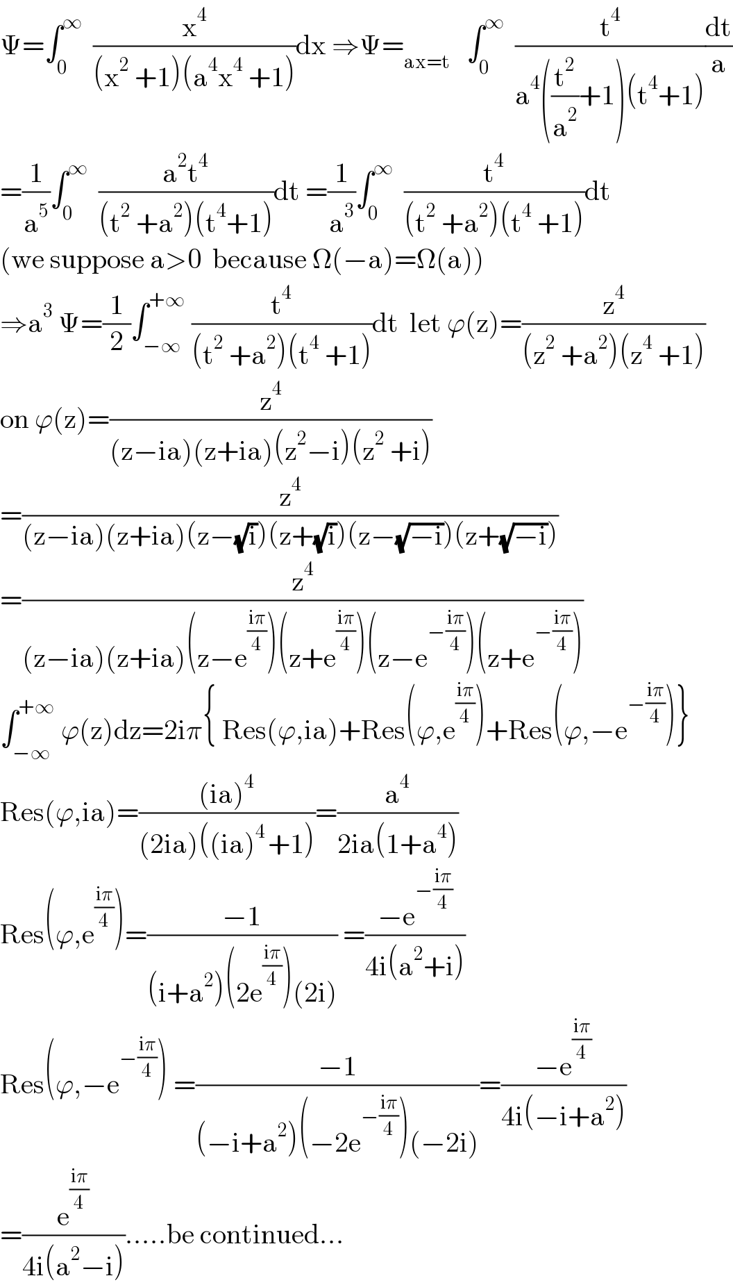 Ψ=∫_0 ^∞   (x^4 /((x^2  +1)(a^4 x^4  +1)))dx ⇒Ψ=_(ax=t)    ∫_0 ^∞   (t^4 /(a^4 ((t^2 /a^2 )+1)(t^4 +1)))(dt/a)  =(1/a^5 )∫_0 ^∞   ((a^2 t^4 )/((t^2  +a^2 )(t^4 +1)))dt =(1/a^3 )∫_0 ^∞   (t^4 /((t^2  +a^2 )(t^4  +1)))dt  (we suppose a>0  because Ω(−a)=Ω(a))  ⇒a^3  Ψ=(1/2)∫_(−∞) ^(+∞)  (t^4 /((t^2  +a^2 )(t^4  +1)))dt  let ϕ(z)=(z^4 /((z^2  +a^2 )(z^4  +1)))  on ϕ(z)=(z^4 /((z−ia)(z+ia)(z^2 −i)(z^2  +i)))  =(z^4 /((z−ia)(z+ia)(z−(√i))(z+(√i))(z−(√(−i)))(z+(√(−i)))))  =(z^4 /((z−ia)(z+ia)(z−e^((iπ)/4) )(z+e^((iπ)/4) )(z−e^(−((iπ)/4)) )(z+e^(−((iπ)/4)) )))  ∫_(−∞) ^(+∞)  ϕ(z)dz=2iπ{ Res(ϕ,ia)+Res(ϕ,e^((iπ)/4) )+Res(ϕ,−e^(−((iπ)/4)) )}  Res(ϕ,ia)=(((ia)^4 )/((2ia)((ia)^(4 ) +1)))=(a^4 /(2ia(1+a^4 )))  Res(ϕ,e^((iπ)/4) )=((−1)/((i+a^2 )(2e^((iπ)/4) )(2i))) =((−e^(−((iπ)/4)) )/(4i(a^2 +i)))  Res(ϕ,−e^(−((iπ)/4)) ) =((−1)/((−i+a^2 )(−2e^(−((iπ)/4)) )(−2i)))=((−e^((iπ)/4) )/(4i(−i+a^2 )))  =(e^((iπ)/4) /(4i(a^2 −i))).....be continued...  