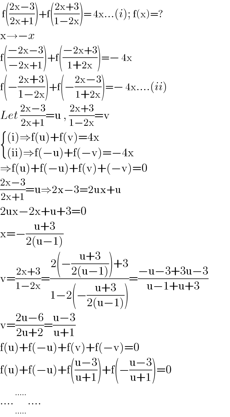  f(((2x−3)/(2x+1)))+f(((2x+3)/(1−2x)))= 4x...(i); f(x)=?  x→−x  f(((−2x−3)/(−2x+1)))+f(((−2x+3)/(1+2x)))=− 4x  f(−((2x+3)/(1−2x)))+f(−((2x−3)/(1+2x)))=− 4x....(ii)  Let ((2x−3)/(2x+1))=u , ((2x+3)/(1−2x))=v   { (((i)⇒f(u)+f(v)=4x)),(((ii)⇒f(−u)+f(−v)=−4x)) :}  ⇒f(u)+f(−u)+f(v)+(−v)=0  ((2x−3)/(2x+1))=u⇒2x−3=2ux+u  2ux−2x+u+3=0  x=−((u+3)/(2(u−1)))  v=((2x+3)/(1−2x))=((2(−((u+3)/(2(u−1))))+3)/(1−2(−((u+3)/(2(u−1))))))=((−u−3+3u−3)/(u−1+u+3))  v=((2u−6)/(2u+2))=((u−3)/(u+1))  f(u)+f(−u)+f(v)+f(−v)=0  f(u)+f(−u)+f(((u−3)/(u+1)))+f(−((u−3)/(u+1)))=0  ....      _(.....) ^(.....) ....  